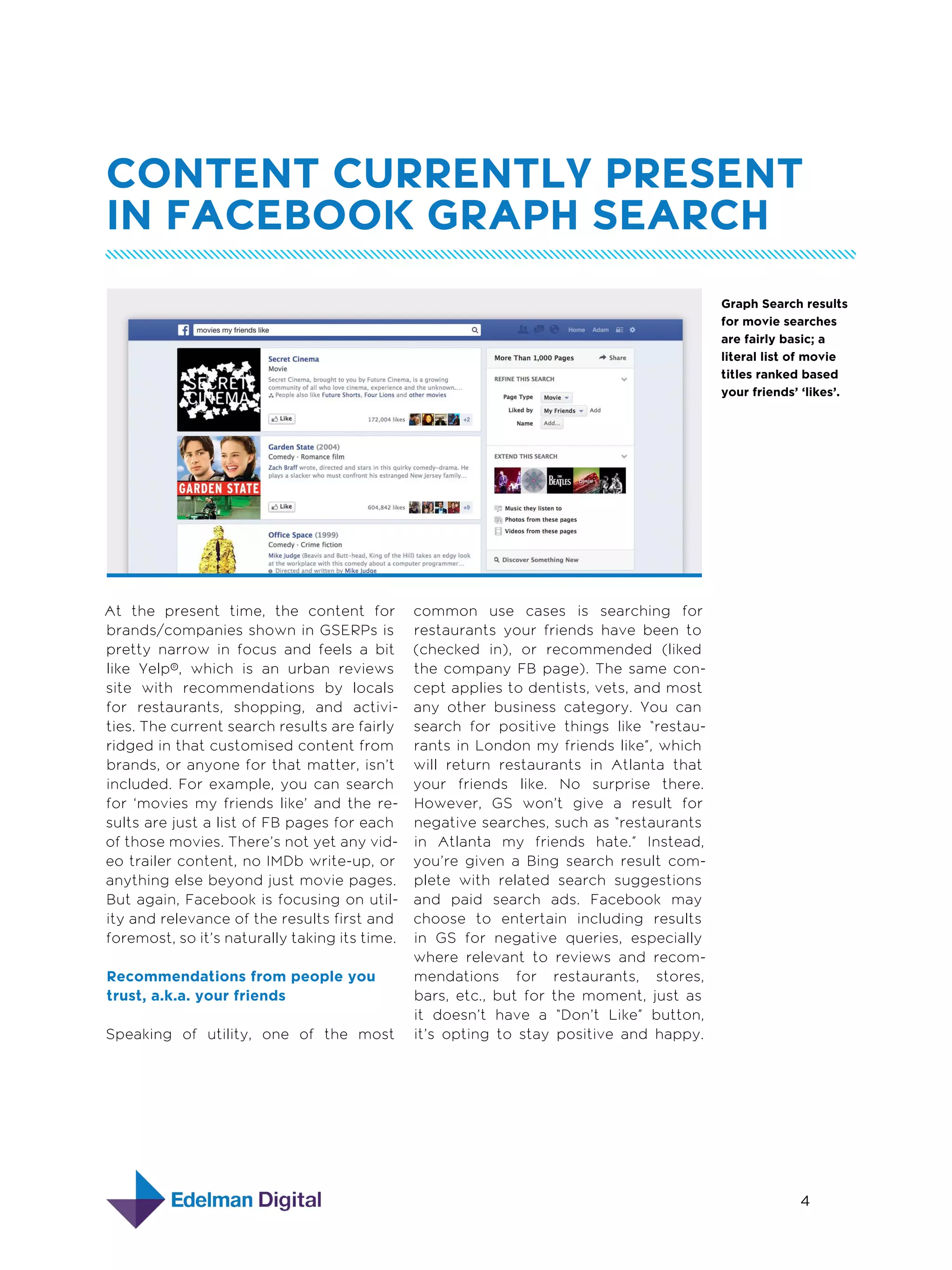 Content Currently Present
in Facebook Graph Search
Graph Search results
for movie searches
are fairly basic; a
literal list of movie
titles ranked based
your friends’ ‘likes’.

At the present time, the content for
brands/companies shown in GSERPs is
pretty narrow in focus and feels a bit
like Yelp®, which is an urban reviews
site with recommendations by locals
for restaurants, shopping, and activities. The current search results are fairly
ridged in that customised content from
brands, or anyone for that matter, isn’t
included. For example, you can search
for ‘movies my friends like’ and the results are just a list of FB pages for each
of those movies. There’s not yet any video trailer content, no IMDb write-up, or
anything else beyond just movie pages.
But again, Facebook is focusing on utility and relevance of the results first and
foremost, so it’s naturally taking its time.
Recommendations from people you
trust, a.k.a. your friends
Speaking of utility, one of the most

common use cases is searching for
restaurants your friends have been to
(checked in), or recommended (liked
the company FB page). The same concept applies to dentists, vets, and most
any other business category. You can
search for positive things like “restaurants in London my friends like”, which
will return restaurants in Atlanta that
your friends like. No surprise there.
However, GS won’t give a result for
negative searches, such as “restaurants
in Atlanta my friends hate.” Instead,
you’re given a Bing search result complete with related search suggestions
and paid search ads. Facebook may
choose to entertain including results
in GS for negative queries, especially
where relevant to reviews and recommendations for restaurants, stores,
bars, etc., but for the moment, just as
it doesn’t have a “Don’t Like” button,
it’s opting to stay positive and happy.

4
5  Designing with Grids

 