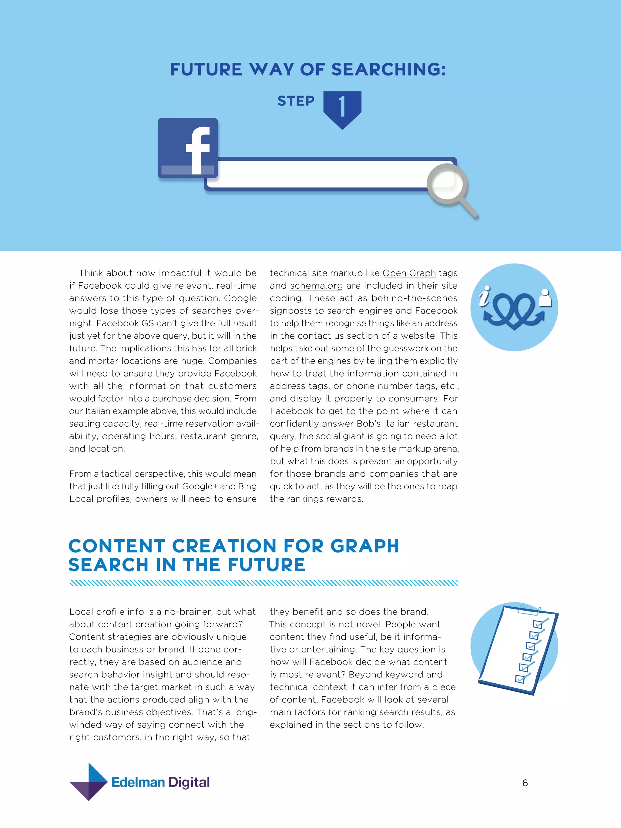 FUTURE WAY OF SEARCHING:
STEP

Think about how impactful it would be
if Facebook could give relevant, real-time
answers to this type of question. Google
would lose those types of searches overnight. Facebook GS can’t give the full result
just yet for the above query, but it will in the
future. The implications this has for all brick
and mortar locations are huge. Companies
will need to ensure they provide Facebook
with all the information that customers
would factor into a purchase decision. From
our Italian example above, this would include
seating capacity, real-time reservation availability, operating hours, restaurant genre,
and location.
From a tactical perspective, this would mean
that just like fully filling out Google+ and Bing
Local profiles, owners will need to ensure

technical site markup like Open Graph tags
and schema.org are included in their site
coding. These act as behind-the-scenes
signposts to search engines and Facebook
to help them recognise things like an address
in the contact us section of a website. This
helps take out some of the guesswork on the
part of the engines by telling them explicitly
how to treat the information contained in
address tags, or phone number tags, etc.,
and display it properly to consumers. For
Facebook to get to the point where it can
confidently answer Bob’s Italian restaurant
query, the social giant is going to need a lot
of help from brands in the site markup arena,
but what this does is present an opportunity
for those brands and companies that are
quick to act, as they will be the ones to reap
the rankings rewards.

Content creation for Graph
search in the future
Local profile info is a no-brainer, but what
about content creation going forward?
Content strategies are obviously unique
to each business or brand. If done correctly, they are based on audience and
search behavior insight and should resonate with the target market in such a way
that the actions produced align with the
brand’s business objectives. That’s a longwinded way of saying connect with the
right customers, in the right way, so that

they benefit and so does the brand.
This concept is not novel. People want
content they find useful, be it informative or entertaining. The key question is
how will Facebook decide what content
is most relevant? Beyond keyword and
technical context it can infer from a piece
of content, Facebook will look at several
main factors for ranking search results, as
explained in the sections to follow.

6

 