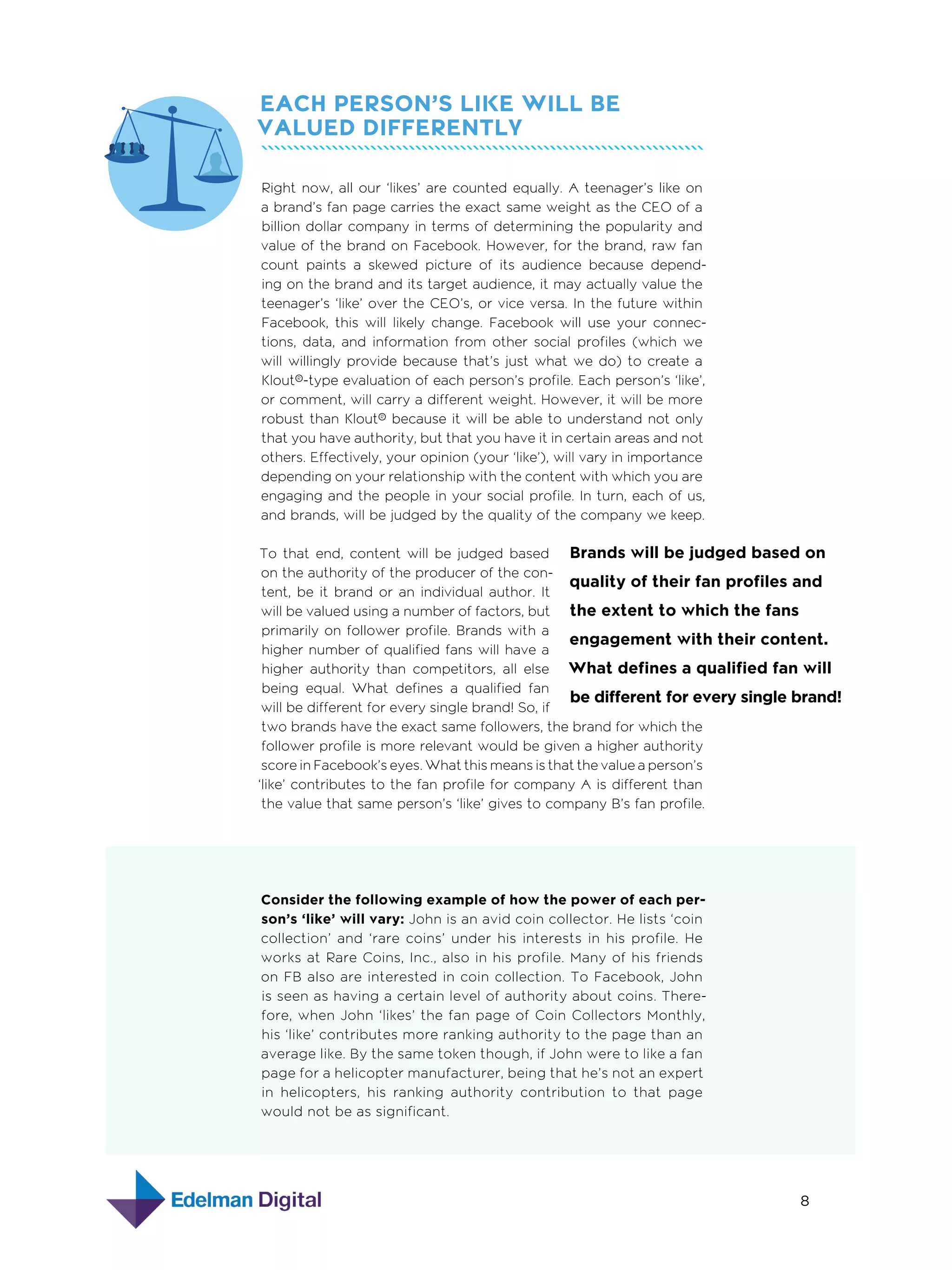Each Person’s Like Will Be
Valued Differently
Right now, all our ‘likes’ are counted equally. A teenager’s like on
a brand’s fan page carries the exact same weight as the CEO of a
billion dollar company in terms of determining the popularity and
value of the brand on Facebook. However, for the brand, raw fan
count paints a skewed picture of its audience because depending on the brand and its target audience, it may actually value the
teenager’s ‘like’ over the CEO’s, or vice versa. In the future within
Facebook, this will likely change. Facebook will use your connections, data, and information from other social profiles (which we
will willingly provide because that’s just what we do) to create a
Klout®-type evaluation of each person’s profile. Each person’s ‘like’,
or comment, will carry a different weight. However, it will be more
robust than Klout® because it will be able to understand not only
that you have authority, but that you have it in certain areas and not
others. Effectively, your opinion (your ‘like’), will vary in importance
depending on your relationship with the content with which you are
engaging and the people in your social profile. In turn, each of us,
and brands, will be judged by the quality of the company we keep.
To that end, content will be judged based Brands will be judged based on
on the authority of the producer of the conquality of their fan profiles and
tent, be it brand or an individual author. It
will be valued using a number of factors, but the extent to which the fans
primarily on follower profile. Brands with a
engagement with their content.
higher number of qualified fans will have a
higher authority than competitors, all else What defines a qualified fan will
being equal. What defines a qualified fan
be different for every single brand!
will be different for every single brand! So, if
two brands have the exact same followers, the brand for which the
follower profile is more relevant would be given a higher authority
score in Facebook’s eyes. What this means is that the value a person’s
‘like’ contributes to the fan profile for company A is different than
the value that same person’s ‘like’ gives to company B’s fan profile.

Consider the following example of how the power of each person’s ‘like’ will vary: John is an avid coin collector. He lists ‘coin
collection’ and ‘rare coins’ under his interests in his profile. He
works at Rare Coins, Inc., also in his profile. Many of his friends
on FB also are interested in coin collection. To Facebook, John
is seen as having a certain level of authority about coins. Therefore, when John ‘likes’ the fan page of Coin Collectors Monthly,
his ‘like’ contributes more ranking authority to the page than an
average like. By the same token though, if John were to like a fan
page for a helicopter manufacturer, being that he’s not an expert
in helicopters, his ranking authority contribution to that page
would not be as significant.

8

 