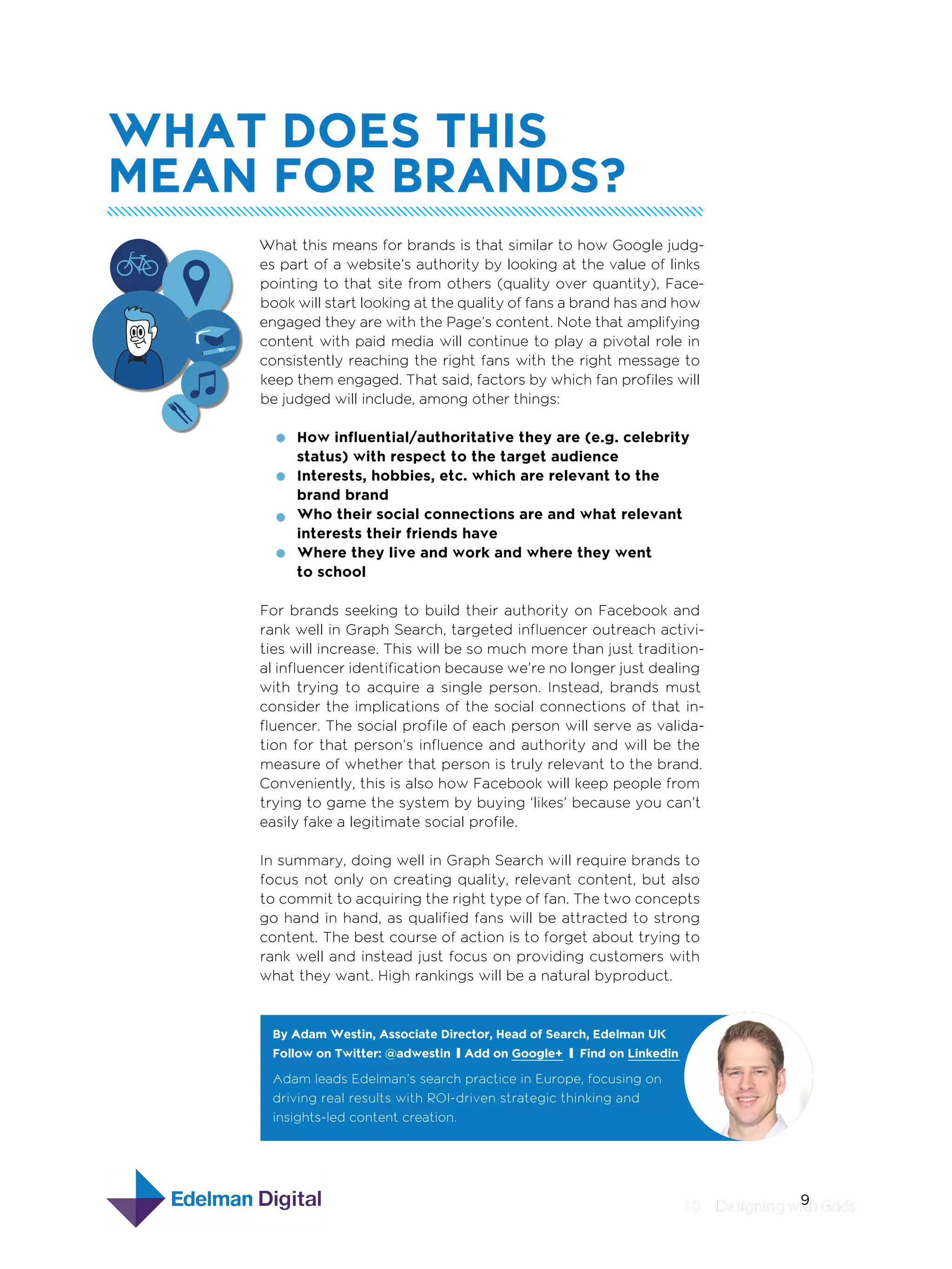 What Does This
Mean For Brands?
What this means for brands is that similar to how Google judges part of a website’s authority by looking at the value of links
pointing to that site from others (quality over quantity), Facebook will start looking at the quality of fans a brand has and how
engaged they are with the Page’s content. Note that amplifying
content with paid media will continue to play a pivotal role in
consistently reaching the right fans with the right message to
keep them engaged. That said, factors by which fan profiles will
be judged will include, among other things:
How influential/authoritative they are (e.g. celebrity
status) with respect to the target audience
Interests, hobbies, etc. which are relevant to the
brand brand
Who their social connections are and what relevant
interests their friends have
Where they live and work and where they went
to school
For brands seeking to build their authority on Facebook and
rank well in Graph Search, targeted influencer outreach activities will increase. This will be so much more than just traditional influencer identification because we’re no longer just dealing
with trying to acquire a single person. Instead, brands must
consider the implications of the social connections of that influencer. The social profile of each person will serve as validation for that person’s influence and authority and will be the
measure of whether that person is truly relevant to the brand.
Conveniently, this is also how Facebook will keep people from
trying to game the system by buying ‘likes’ because you can’t
easily fake a legitimate social profile.
In summary, doing well in Graph Search will require brands to
focus not only on creating quality, relevant content, but also
to commit to acquiring the right type of fan. The two concepts
go hand in hand, as qualified fans will be attracted to strong
content. The best course of action is to forget about trying to
rank well and instead just focus on providing customers with
what they want. High rankings will be a natural byproduct.

By Adam Westin, Associate Director, Head of Search, Edelman UK
By Adam Westin, Associate Director, Head of Search, Edelman UK
Follow on Twitter: @adwestin Add on Google+ Find on Linkedin
Follow on Twitter: @adwestin Add on Google+
Find on Linkedin
Adam leads Edelman’s search practice in Europe, focusing on
driving real results with ROI-driven strategic thinking and
insights-led content creation.

9
10  Designing with Grids

 