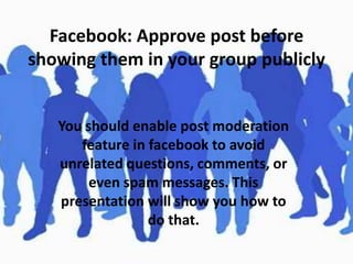 Facebook: Approve post before
showing them in your group publicly

You should enable post moderation
feature in facebook to avoid
unrelated questions, comments, or
even spam messages. This
presentation will show you how to
do that.

 