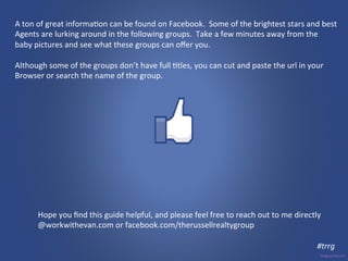 A 
ton 
of 
great 
informa3on 
can 
be 
found 
on 
Facebook. 
Some 
of 
the 
brightest 
stars 
and 
best 
Agents 
are 
lurking 
around 
in 
the 
following 
groups. 
Take 
a 
few 
minutes 
away 
from 
the 
baby 
pictures 
and 
see 
what 
these 
groups 
can 
offer 
you. 
Although 
some 
of 
the 
groups 
don’t 
have 
full 
3tles, 
you 
can 
cut 
and 
paste 
the 
url 
in 
your 
Browser 
or 
search 
the 
name 
of 
the 
group. 
Hope 
you 
find 
this 
guide 
helpful, 
and 
please 
feel 
free 
to 
reach 
out 
to 
me 
directly 
@workwithevan.com 
or 
facebook.com/therussellrealtygroup 
#trrg 
 