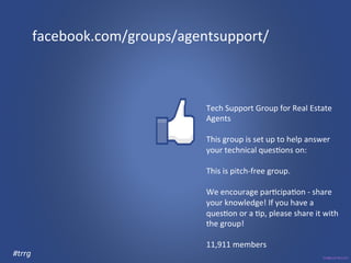 facebook.com/groups/agentsupport/ 
Tech 
Support 
Group 
for 
Real 
Estate 
Agents 
This 
group 
is 
set 
up 
to 
help 
answer 
your 
technical 
ques3ons 
on: 
This 
is 
pitch-­‐free 
group. 
We 
encourage 
par3cipa3on 
-­‐ 
share 
your 
knowledge! 
If 
you 
have 
a 
ques3on 
or 
a 
3p, 
please 
share 
it 
with 
the 
group! 
11,911 
members 
#trrg 
 