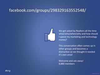 facebook.com/groups/298329163552548/ 
We 
get 
asked 
by 
Realtors 
all 
the 
3me 
what/who/when/why 
and 
how 
should 
I 
spend 
my 
marke3ng 
and 
technology 
money? 
This 
conversa3on 
oXen 
comes 
up 
in 
other 
groups 
and 
becomes 
a 
distrac3on 
so 
we 
thought 
it 
needed 
it's 
own 
area! 
Welcome 
and 
ask 
away! 
8,880 
members 
#trrg 
 
