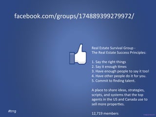 facebook.com/groups/174889399279972/ 
Real 
Estate 
Survival 
Group 
-­‐ 
The 
Real 
Estate 
Success 
Principles: 
1. 
Say 
the 
right 
things 
2. 
Say 
it 
enough 
3mes 
3. 
Have 
enough 
people 
to 
say 
it 
too! 
4. 
Have 
other 
people 
do 
it 
for 
you. 
5. 
Commit 
to 
finding 
talent. 
A 
place 
to 
share 
ideas, 
strategies, 
scripts, 
and 
systems 
that 
the 
top 
agents 
in 
the 
US 
and 
Canada 
use 
to 
sell 
more 
proper3es. 
12,719 
members 
#trrg 
 