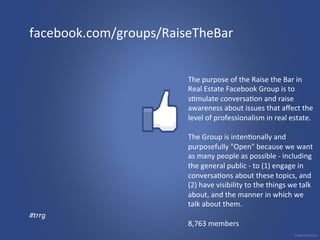 facebook.com/groups/RaiseTheBar 
The 
purpose 
of 
the 
Raise 
the 
Bar 
in 
Real 
Estate 
Facebook 
Group 
is 
to 
s3mulate 
conversa3on 
and 
raise 
awareness 
about 
issues 
that 
affect 
the 
level 
of 
professionalism 
in 
real 
estate. 
The 
Group 
is 
inten3onally 
and 
purposefully 
"Open" 
because 
we 
want 
as 
many 
people 
as 
possible 
-­‐ 
including 
the 
general 
public 
-­‐ 
to 
(1) 
engage 
in 
conversa3ons 
about 
these 
topics, 
and 
(2) 
have 
visibility 
to 
the 
things 
we 
talk 
about, 
and 
the 
manner 
in 
which 
we 
talk 
about 
them. 
8,763 
members 
#trrg 
 