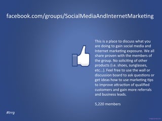 facebook.com/groups/SocialMediaAndInternetMarke3ng 
This 
is 
a 
place 
to 
discuss 
what 
you 
are 
doing 
to 
gain 
social 
media 
and 
Internet 
marke3ng 
exposure. 
We 
all 
share 
proven 
with 
the 
members 
of 
the 
group. 
No 
solici3ng 
of 
other 
products 
(i.e. 
shoes, 
sunglasses, 
etc...). 
Feel 
free 
to 
use 
the 
wall 
or 
discussion 
board 
to 
ask 
ques3ons 
or 
get 
ideas 
how 
to 
use 
marke3ng 
3ps 
to 
improve 
agrac3on 
of 
qualified 
customers 
and 
gain 
more 
referrals 
and 
business 
leads. 
5,220 
members 
#trrg 
