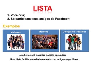 1. Você cria;
  2. Só participam seus amigos de Facebook;

Exemplos
    Mulheres                Homens               Colegas de Trabalhos




          Uma Lista você organiza do jeito que quiser
   Uma Lista facilita seu relacionamento com amigos específicos
 