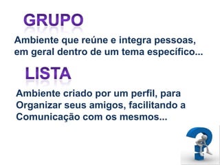 Ambiente que reúne e integra pessoas,
em geral dentro de um tema específico...



Ambiente criado por um perfil, para
Organizar seus amigos, facilitando a
Comunicação com os mesmos...
 