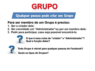 Qualquer pessoa pode criar um Grupo

Para ser membro de um Grupo é preciso:
1. Ser o criador dele;
2. Ser convidado um “Administrador”ou por um membro dele;
3. Pedir para participar, caso seja possível encontrá-lo.

             O que é essa coisa de “criador” e “Administrador”?
             Qual a função deles?


       Todo Grupo é visível para qualquer pessoa do Facebook?
       Quais os tipos de Grupos?
 