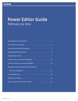 1
Power Editor Guide
February 29, 2012
Why should I use Power Editor?.  .  .  .  .  .  .  .  .  .  .  .  .  .  .  .  .  .  .  .  .  .  .  .  .  .  .  .  .  .  .  .  .  .  .  .  .  .  .  . 2
Get started in 5 easy steps .  .  .  .  .  .  .  .  .  .  .  .  .  .  .  .  .  .  .  .  .  .  .  .  .  .  .  .  .  .  .  .  .  .  .  .  .  .  .  .  .  .  .  .  . 3
Power Editor buttons and features. . . . . . . . . . . . . . . . . . . . . . . . . . . . . . . . . . . . 4
Navigate within Power Editor.  .  .  .  .  .  .  .  .  .  .  .  .  .  .  .  .  .  .  .  .  .  .  .  .  .  .  .  .  .  .  .  .  .  .  .  .  .  .  .  .  . 6
Analyze performance. .  .  .  .  .  .  .  .  .  .  .  .  .  .  .  .  .  .  .  .  .  .  .  .  .  .  .  .  .  .  .  .  .  .  .  .  .  .  .  .  .  .  .  .  .  .  .  .  .  . 7
4 ways to edit your ads and campaigns. .  .  .  .  .  .  .  .  .  .  .  .  .  .  .  .  .  .  .  .  .  .  .  .  .  .  .  .  .  .  .  . 8
3 ways to create new ads and campaigns. .  .  .  .  .  .  .  .  .  .  .  .  .  .  .  .  .  .  .  .  .  .  .  .  .  .  .  . 10
Sponsored Stories and Sponsored Stories that
start from a Page post. . . . . . . . . . . . . . . . . . . . . . . . . . . . . . . . . . . . . . . . . . . . . . 12
For advanced users . . . . . . . . . . . . . . . . . . . . . . . . . . . . . . . . . . . . . . . . . . . . . . . . . . .13
Upload your changes. .  .  .  .  .  .  .  .  .  .  .  .  .  .  .  .  .  .  .  .  .  .  .  .  .  .  .  .  .  .  .  .  .  .  .  .  .  .  .  .  .  .  .  .  .  .  .  . 15
Tips for using Excel with Power Editor. .  .  .  .  .  .  .  .  .  .  .  .  .  .  .  .  .  .  .  .  .  .  .  .  .  .  .  .  .  .  . 16
Facebook © 2012
 