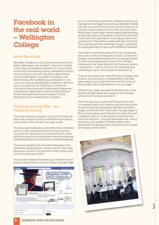 8 FACEBOOK GUIDE FOR EDUCATORS
Facebook in
the real world
– Wellington
College
About the school
Wellington College, built as a national monument to the
Duke of Wellington, was founded in 1859 and is located
in the village of Crowthorne, Berkshire. It is a one of the
world’s top co-ed boarding and day independent schools
and currently has just over 1,000 pupils aged between
13 and 18. Wellington is a pioneer of innovation and
new thinking, offering Well-being and Mandarin in the
curriculum, sponsoring Wellington Academy in Wiltshire
and running the Festival of Education. It offers the
International Baccalaureate’s Middle Years Programme
and Diploma Programmes, as well as GCSE/IGCSE and
A Level. Wellington also has two schools in China,
Wellington Tianjin and Wellington Shanghai.
Teaching the Cold War – our
Facebook journey
The school selected 13 students in Fourth Form (Year 10)
who study a mixture of IGCSE and IB MYP History, with a
chosen topic of the Cold War from 1945 to 1962.
The class visited Facebook’s London office for an immersion
session in April 2013 where the students and teachers
discussed the implications of using Facebook at school
and the settings they could activate to keep their personal
and professional (or educational) use of Facebook separate.
The session sparked a lot of excellent ideas about how
Facebook could be used as a research tool for their Cold
War project, as well as its potential in other subjects and
cross curricular applications.
The class then looked at how best to use Timeline for their
project, inspired by the successful Tower of London Page.
So, as an initial step towards the collaborative process of
creatingtheirownPage,theclasssetupaWellingtonCollege
Cold War Group which teachers and students could use to
communicate privately with each other and share ideas.
Back at base, it took longer than envisaged to get underway
as there was a block on Facebook’s use within school time
and further teething problems involving gremlins in the
school system. The teachers worked with their ICT team to
find a way around these challenges though, in particular
by using a guest log on to get round the block on Facebook.
Then they found the Group which the class had already
set up was a useful starting point, as used it to share the
College’s own e-textbook along with a chronological table
of all the events they aimed to cover (from the Yalta
Conference to the Cuban Missile Crisis). The Group’s admins
– the teachers – had full control of the membership so
could keep an eye on which students had joined up.
They ran two sessions per week from 5pm to 5.45pm, with
students also working on it independently. Soon they
were ready to start using Timeline to tell the history of
the Cold War, which required them to set up a Page.
Unlike Groups, Pages are public on Facebook but to the
teacher’s delight, pupils were happy to ‘like’ the Page
without them having to promote it!
Their first step was to transfer all the events from the
chronological table onto Timeline, and then they started
to build on them by adding more detailed information,
images and links to other useful sites. The page began to
fill out nicely and as pupils learned more about the topic
it started to open out. It also proved to be immensely
useful for extension – one pupil had a particular interest
in Romania, and another in the Berlin Wall, so this
allowed them to go beyond the scheme of work and add
to the Page as they wished.
 