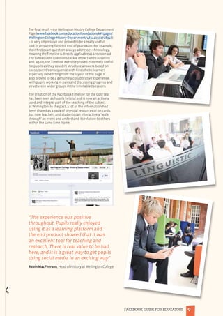 9FACEBOOK GUIDE FOR EDUCATORS
The final result – the Wellington History College Department
Page(www.facebook.com/educationfoundationuk#!/pages/
Wellington-College-History-Department/483441971728348)
– is very impressive and proved to be a really useful
tool in preparing for their end of year exam. For example,
their first exam question always addresses chronology,
meaning the Timeline is directly applicable as a revision aid.
The subsequent questions tackle impact and causation
and, again, the Timeline exercise proved extremely useful
for pupils as they couldn’t structure answers based on
cause/event/consequence with kinesthetic learners
especially benefitting from the layout of the page. It
also proved to be a genuinely collaborative experience,
with pupils working in pairs and discussing progress and
structure in wider groups in the timetabled sessions.
The creation of the Facebook Timeline for the Cold War
has been seen as hugely helpful and is now an actively
used and integral part of the teaching of the subject
at Wellington. In the past, a lot of the information had
been shared as a pack of physical resources or on cards,
but now teachers and students can interactively ‘walk
through’ an event and understand its relation to others
within the same time frame.
“The experience was positive
throughout. Pupils really enjoyed
using it as a learning platform and
the end product showed that it was
an excellent tool for teaching and
research. There is real value to be had
here, and it is a great way to get pupils
using social media in an exciting way”
Robin MacPherson, Head of History at Wellington College
 