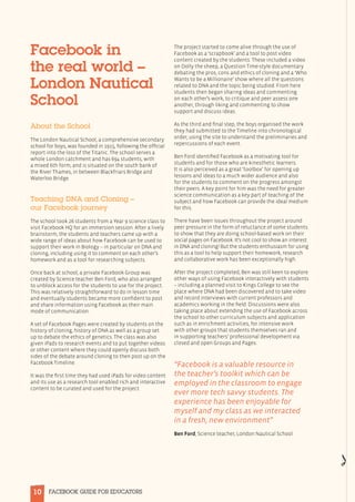 10 FACEBOOK GUIDE FOR EDUCATORS
Facebook in
the real world –
London Nautical
School
About the School
The London Nautical School, a comprehensive secondary
school for boys, was founded in 1915, following the official
report into the loss of the Titanic. The school serves a
whole London catchment and has 694 students, with
a mixed 6th form, and is situated on the south bank of
the River Thames, in between Blackfriars Bridge and
Waterloo Bridge.
Teaching DNA and Cloning –
our Facebook journey
The school took 26 students from a Year 9 science class to
visit Facebook HQ for an immersion session. After a lively
brainstorm, the students and teachers came up with a
wide range of ideas about how Facebook can be used to
support their work in Biology – in particular on DNA and
cloning, including using it to comment on each other’s
homework and as a tool for researching subjects. 
Once back at school, a private Facebook Group was
created by Science teacher Ben Ford, who also arranged
to unblock access for the students to use for the project.
This was relatively straightforward to do in lesson time
and eventually students became more confident to post
and share information using Facebook as their main
mode of communication.
A set of Facebook Pages were created by students on the
history of cloning, history of DNA as well as a group set
up to debate the ethics of genetics. The class was also
given iPads to research events and to put together videos
or other content where they could openly discuss both
sides of the debate around cloning to then post up on the
Facebook Timeline.
It was the first time they had used iPads for video content
and its use as a research tool enabled rich and interactive
content to be curated and used for the project.
The project started to come alive through the use of
Facebook as a ‘scrapbook’ and a tool to post video
content created by the students. These included a video
on Dolly the sheep, a Question Time-style documentary
debating the pros, cons and ethics of cloning and a ‘Who
Wants to be a Millionaire’ show where all the questions
related to DNA and the topic being studied. From here
students then began sharing ideas and commenting
on each other’s work, to critique and peer assess one
another, through liking and commenting to show
support and discuss ideas.
As the third and final step, the boys organised the work
they had submitted to the Timeline into chronological
order, using the site to understand the preliminaries and
repercussions of each event.
Ben Ford identified Facebook as a motivating tool for
students and for those who are kinesthetic learners.
It is also perceived as a great ‘toolbox’ for opening up
lessons and ideas to a much wider audience and also
for the students to comment on the progress amongst
their peers. A key point for him was the need for greater
science communication as a key part of teaching of the
subject and how Facebook can provide the ideal medium
for this.
There have been issues throughout the project around
peer pressure in the form of reluctance of some students
to show that they are doing school-based work on their
social pages on Facebook. It’s not cool to show an interest
in DNA and cloning! But the students enthusiasm for using
this as a tool to help support their homework, research
and collaborative work has been exceptionally high.
After the project completed, Ben was still keen to explore
other ways of using Facebook interactively with students
– including a planned visit to Kings College to see the
place where DNA had been discovered and to take video
and record interviews with current professors and
academics working in the field. Discussions were also
taking place about extending the use of Facebook across
the school to other curriculum subjects and application
such as in enrichment activities, for intensive work
with other groups that students themselves ran and
in supporting teachers’ professional development via
closed and open Groups and Pages. 
“Facebook is a valuable resource in
the teacher’s toolkit which can be
employed in the classroom to engage
ever more tech savvy students. The
experience has been enjoyable for
myself and my class as we interacted
in a fresh, new environment”
Ben Ford, Science teacher, London Nautical School
 