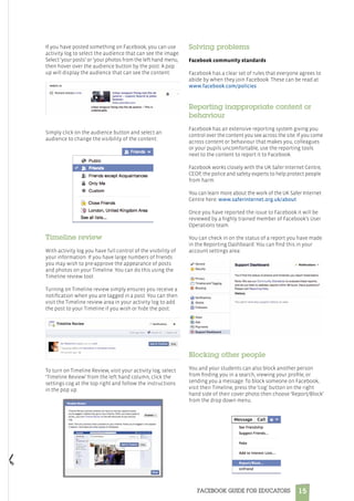 15FACEBOOK GUIDE FOR EDUCATORS
If you have posted something on Facebook, you can use
activity log to select the audience that can see the image.
Select ‘your posts’ or ‘your photos from the left hand menu,
then hover over the audience button by the post. A pop
up will display the audience that can see the content:
Simply click on the audience button and select an
audience to change the visibility of the content:
Timeline review
With activity log you have full control of the visibility of
your information. If you have large numbers of friends
you may wish to pre-approve the appearance of posts
and photos on your Timeline. You can do this using the
Timeline review tool.
Turning on Timeline review simply ensures you receive a
notification when you are tagged in a post. You can then
visit the Timeline review area in your activity log to add
the post to your Timeline if you wish or hide the post:
To turn on Timeline Review, visit your activity log, select
‘Timeline Review’ from the left hand column, click the
settings cog at the top right and follow the instructions
in the pop up:
Solving problems
Facebook community standards
Facebook has a clear set of rules that everyone agrees to
abide by when they join Facebook. These can be read at
www.facebook.com/policies
Reporting inappropriate content or
behaviour
Facebook has an extensive reporting system giving you
control over the content you see across the site. If you come
across content or behaviour that makes you, colleagues
or your pupils uncomfortable, use the reporting tools
next to the content to report it to Facebook.
Facebook works closely with the UK Safer Internet Centre,
CEOP, the police and safety experts to help protect people
from harm.
You can learn more about the work of the UK Safer Internet
Centre here: www.saferinternet.org.uk/about
Once you have reported the issue to Facebook it will be
reviewed by a highly trained member of Facebook’s User
Operations team.
You can check in on the status of a report you have made
in the Reporting Dashboard. You can find this in your
account settings area:
Blocking other people
You and your students can also block another person
from finding you in a search, viewing your profile, or
sending you a message. To block someone on Facebook,
visit their Timeline, press the ‘cog’ button on the right
hand side of their cover photo then choose ‘Report/Block’
from the drop down menu.
 