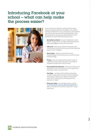 16 FACEBOOK GUIDE FOR EDUCATORS
Every institution is different, and we have found an
openness towards digital technologies in the schools
we have worked with. In our conversations with teachers
and school, they have learned a great deal about how
best to go about introducing a new platform such as
Facebook. You may find the below tips useful:
•	 Get leaders on board - Get your headteacher, senior
leaders and governors to understand the benefits for
learning, engagement and communication
•	 Talk to ICT - identify and unblock Facebook access
restrictions for teachers first so you can test ideas and
projects with colleagues
•	Start simple – experiment with the use of a
Facebook Page or Group where you can test the tools
and technology 
•	 Privacy - if you are working directly with students
- adjust your own privacy and security settings on
Facebook and get them to do the same
•	 Start outside the classroom - Consider starting to use
Facebook in an out of school hours learning activity
like a sports team or drama Group
•	 Test ideas – use fellow staff members and pupils
to explore what works and doesn’t work to develop
and test your ideas across subjects to extend the
reach of the initial project, informally test and
evaluate its impact 
•	 Share your ideas - use the Page we have created
at www.facebook.com/educationfoundationuk to
help us to build a community of expertise in using
these tools.
Introducing Facebook at your
school – what can help make
the process easier?
 