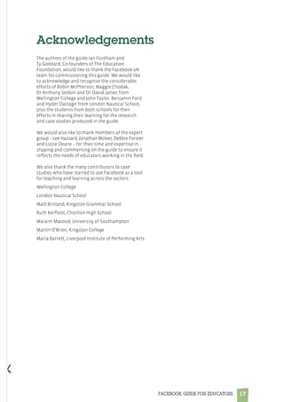 17FACEBOOK GUIDE FOR EDUCATORS
Acknowledgements
The authors of the guide Ian Fordham and
Ty Goddard, Co-founders of The Education
Foundation, would like to thank the Facebook UK
team for commissioning this guide. We would like
to acknowledge and recognise the considerable
efforts of Robin McPherson, Maggie Chodak,
Dr Anthony Seldon and Dr David James from
Wellington College and John Taylor, Benjamin Ford
and Hyder Dastagir from London Nautical School,
plus the students from both schools for their
efforts in sharing their learning for the research
and case studies produced in the guide.
 
We would also like to thank members of the expert
group – Lee Hazzard, Jonathan Molver, Debbie Forster
and Lizzie Deane – for their time and expertise in
shaping and commenting on the guide to ensure it
reflects the needs of educators working in the field.
We also thank the many contributors to case
studies who have started to use Facebook as a tool
for teaching and learning across the sectors:
Wellington College
London Nautical School
Matt Britland, Kingston Grammar School
Ruth Kerfloot, Chorlton High School
Maraim Masoud, University of Southampton
Martin O’Brien, Kingston College
Maria Barrett, Liverpool Institute of Performing Arts
 