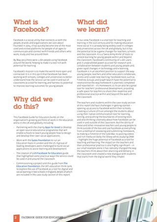 2 FACEBOOK GUIDE FOR EDUCATORS
What is
Facebook?
Facebook is a social utility that connects us with the
people, brands and organizations we care about.
Founded in 2004, it has quickly become one of the most
used and visited platforms for people of all ages to
communicate and connect with friends and others who
work, study and live around them.
By May 2013 there were 1.1bn people using Facebook
around the world, helping to make it a tool rich with
potential for learning.
Facebook’s mission is to make the world more open and
connected. It is in this spirit that Facebook has been
working with schools, colleges and universities to better
understand how the service can be used in and out of
classrooms as a tool for learning, and harness its potential
to improve learning outcomes for young people.
Why did we
do this?
This Facebook Guide for Educators builds on the
organisation’s growing portfolio of work in the education
arena in the UK and globally including:
•	Partnering with the charity Apps for Good to develop
an open source educational programme that will
enable schools to teach young people how to design
and develop their own social applications.
•	Work with the Gates Foundation to run an
Education Hack in London and the US. A group of
leading developers were challenged to build social
applications to assist learning and development.
•	The creation of a US Facebook for Educators guide
that highlighted some practical ways the service could
be used in and around the classroom.
•	Commissioning a project and this guide from The
Education Foundation, the UK’s education think tank,
to explore the use of Facebook as a tool for digital and
sociallearningintwoschoolsinEngland,detailsofwhich
are included in the case study section of this report.
What did
we learn?
In our view, Facebook is a vital tool for teaching and
learning in the 21st century and for making education
more social. It is already being widely used in colleges
and universities across the UK and globally, but it has
the potential to be a game changer for teachers, schools
and the classroom. It is a ‘Swiss Army Knife’ of tools to
unlock learning for young people within and beyond
the classroom. Facebook’s community of 1.1bn users
give it unparalleled power as a tool for research and
collaboration between students and young people and,
given rapid changes in technology and e-learning,
Facebook is in an excellent position to support the way
young people, teachers and other educators collaborate,
access and curate new learning. Facebook tools such as
Timeline, Groups and Graph Search have the potential to
revolutionise the way homework is planned, completed
and reported on – it’s Homework 2.0. It can also be a great
tool for teachers’ professional development, providing
a safe space for teachers to share their expertise and
professional practice within and beyond the walls of
the classroom.
The teachers and students within the case study section
of this report did face challenges in getting started: –
opening up access to Facebook within their schools;
creating a culture of trust amongst the students about
using their native communication tool for learning,
testing; and pushing the boundaries of existing tools
and also thinking creatively about how Facebook can be
used in and outside of the classroom. But the ability of
these and other innovative teachers and young people to
think outside of the box and use Facebook as everything
from a method of reviewing and submitting homework,
to making a Timeline of the Cold War, to posting videos
and rich media on Dolly the Sheep while studying DNA!
– highlight the huge potential of Facebook as a tool for
teaching and learning. The impact on the teachers and
their professional practice is also highly significant – in
our small example alone it has radically changed the way
the teachers think about their planning and delivery in
the classroom and created a new dialogue with students
that starts from the digital world they inhabit.
 