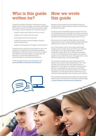 3FACEBOOK GUIDE FOR EDUCATORS
Who is this guide
written for?
The guide is aimed at educators working with young
people within schools, colleges, universities, work based
learning, formal and informal learning settings. It looks
at the way in which Facebook can be used as a tool to:
•	Support subject teaching across the curriculum
•	Support out of school hours learning
•	Encourage informal social learning
•	Enable easy communication between students,
teachers and parents
•	Support the development of digital citizenship skills
The guide aims to be practical and hands on, but is not
exhaustive. Innovative uses of Facebook are being
developed all of the time and as such we have created
a Facebook for Educators Page run by educators for
educators, to share their experiences and
recommendations across the UK and beyond.
To like the page, and join the conversation visit
www.facebook.com/educationfoundationuk
How we wrote
this guide
We were commissioned to work collaboratively with
Facebook and an expert group of teachers and educators
to develop this guide.
In early 2013 we convened this group to share the vision
for the guide and explore how best to produce a resource
that was both practical and helpful to busy educators with
examples of how Facebook was being used in the UK.
We also set out to road test these ideas with schools,
explore their journey in using Facebook and test Facebook’s
capabilities as a resource for teaching and learning.
In an intensive few months, two schools, Wellington
College and the London Nautical School, were selected
as test beds for our ideas. We brought students to
Facebook’s London office for an immersive workshop
on the use of Facebook tools and to gather the views of
teachers and students first hand on its application in two
different subject areas: History and Biology.
The subsequent weeks were spent working with the
teachers and students to bring Facebook to life in their
settings and to produce the case studies shown on
pages 8 to 11 of this guide. To avoid the ‘tyranny of best
practice’, the examples are raw and uncut and show
the real journey that each school has been on to embed
Facebook in its work and the positive difference it has
made to the learning experience of teachers and students.
There are photos and video case studies of the two schools’
experiences on the Education Foundation Facebook Page
at www.facebook.com/educationfoundationuk
 