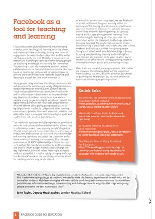 4 FACEBOOK GUIDE FOR EDUCATORS
Facebook as a
tool for teaching
and learning
Education systems around the world are undergoing
a revolution in teaching and learning, with the advent
and maturity of new technology driving new forms of
engagement between students, teachers and the wider
world, powered by the web. Digital and social learning
often starts from the perspective of where young people
are accessing knowledge and learning for themselves.
That learning is typically interactive, student centred,
collaborative and on demand. It is often outside of school
hours, in non-formal settings and increasingly peer to
peer via their own friends and networks. Teaching and
learning is and will become much more social.
Young people today also have the ability to communicate
with anyone in the world using a variety of digital platforms,
increasingly through mobile as well as static devices.
These tools enable millions to connect with each other
and for information to be shared in an unprecedented
way. Questions have been raised about how we best
prepare young people for a digital world and the need for
digital literacy and skills for future jobs and prosperity.
What we believe is that giving young people access to
digital platforms in schools, colleges and other learning
environments provides them with essential core skills that
will enable them to navigate their future digital world and
enable them to be positive digital citizens.
This revolution coincides with the exponential growth and
access to smartphones and mobile devices that allow access
to information in real time, at young people’s fingertips.
Allied to this, cheap and free online platforms are being used
by teachers and students to create and share knowledge
and learning inside and outside of the classroom and at
home via virtual learning environments. Plus the new
phenomenon of MOOCs (Massive Open Online courses)
such as the EdX, Khan Academy, Udacity and Futurelearn
and Mozilla’s Open Badges have started to change the
way higher education and indeed learning is accessed,
used and accredited. It is in this rapidly changing landscape
that Facebook’s work on the use of its platform as a tool
for teaching and learning can be placed.
As a result of our work on this project, we see Facebook
as a vital tool for teaching and learning in the 21st
century and for making education more social. It is an
essential ‘toolbox for educators’ in schools, colleges,
universities and other learning settings to open up,
inspire and catalyse young people’s learning. From
transforming the teaching of subjects across the
curriculum within the classroom, to the huge potential
for using Facebook for non-formal and out of school
hours learning in breakfast clubs, lunchtime, after school,
weekend and holiday activities; from young people
‘liking’ each other’s work on a Facebook Page or Group,
to young people making, creating and curating their
own content and learning; to the ways in which social
networks can be harnessed to engage young people in
informal learning in youth and community settings.
Ideas from our research, expert groups and case studies
are shown in the following table but the inspiration
from students, teachers, lecturers and educators keeps
on growing and we signpost you to some excellence
resources online to give you inspiration:
Quick links
	
Social Media for Schools Guide, Matt Britland,
Guardian Teacher Network
www.guardian.co.uk/teacher-network/2012/
jul/26/social-media-teacher-guide
Mashable: Teachers Guide to Facebook
mashable.com/2012/10/29/facebook-for-
teachers/
50 reasons to invite Facebook into
your classroom
www.onlinecollege.org/2011/07/18/50-reasons-
to-invite-facebook-into-your-classroom/
The Why and How of Using Facebook
For Educators
http://theedublogger.com/2011/05/11/
the-why-and-how-of-using-facebook-for-
educators-no-need-to-be-friends-at-all/
“The advent of mobile will have a big impact on the structure of education - no walls to your classroom.
This is where we have got to go as teachers…we need to make the learning experience tie in with what will be
normal for students. Mobile technologies will eventually be used freely within classrooms and I can see three
possible uses: information exchange; crowdsourcing and challenge. How do we get to that stage with young
people and is this the best way to start that?”
John Taylor, Deputy Headteacher, London Nautical School
 