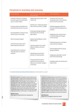 5FACEBOOK GUIDE FOR EDUCATORS
Facebook in teaching and learning
Formal learning Non-formal and out of school
hours learning
Wider applications
Creating a Timeline or Facebook
Group to support the teaching of
any curriculum subject
Creating a space and platform for
homework and revision resources
Running debates on topical issues
and hot issues in the media
Peer tutoring and support
A research tool to post, share
ideas, videos and resources
Creating Groups in schools to
make life easier for teachers
and staff
Organising a sports team or after
school club
Pastoral care - making new pupils
feel at home at school or college
Creating and designing digital
making activities including
App creation
Organising TeachMeets or other
CPD activities
Informal support from friends
(likes) for projects and other
activities
Uploading social and video
podcasts to students/peers
Creating private Groups for
teachers across a faculty or
federation of schools/ colleges /
universities
A communication tool and
‘broadcast account’ with parents,
carers and the community
Enabling language students to
converse with exchange partners
overseas
Engaging hard to reach learners
in school/college and through
online learning
Providing inspiration in life skills
and enrichment subjects
Teaching digital skills for young
people and adults
Engaging young people in youth
and community settings
Enabling students to socialise and
make friends
Visit www.facebook.com/educationfoundationuk to download this as a pdf.
We need to explain to teachers what Facebook and
‘social’ could do - it’s about kids creating and curating -
the social aspect rather than central control. It isn’t
a bulletin board. The kids take it more seriously… It is
exciting when kids start talking to each other, for
example over a summer project. Students are already
helping each other – Another key teacher question
is ‘How do I reach the ‘hard to reach?’ With Facebook
Groups you can see how many people have seen
something and get students to post something and get
it liked by a teacher or their peers. It’s really powerful.”
Debbie Forster,
COO, Apps for Good and former headteacher
“Schools are beginning to use Facebook Groups to
communicate with students. This is a very powerful
tool for sharing information and collaborating with
students from a safe distance. Facebook Groups do
not require members to be friends with each other.
Members of the Groups can exchange files, links,
information, polls and videos very quickly. Anytime
someone contributes to the group its member will
receive a notification. If you have the Facebook
smartphone app these can be pushed to your device.
Facebook Pages can also be used to create a central
Page for students and teachers to share information”
Matt Britland,
Head of ICT at Kingston Grammar School
 