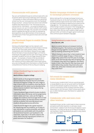 7FACEBOOK GUIDE FOR EDUCATORS
Communicate with parents
You can use Facebook Groups to communicate with a set
of parents when face-to-face meetings aren’t necessary
– for example, to share information about an upcoming
school trip. You can invite parents to join the Facebook
Group via email – and you have full control over whether
students also have access or not. The Group acts as a
central hub for information – so using the example of a
school trip, you can use it to share relevant staff contact
details, itineraries and maps. You can even use it to keep
parents updated during the trip itself, for example by
posting photos. As an administrator of the Group, you
can keep track of how many parents have seen and read
certain items.
Use Facebook Pages to enable Group
project work
Setting up Facebook Pages can be a dynamic and
interesting way for students to present project or Group
work. You can post news, photos, videos, comments,
competitions, and information relevant to your page.
And at the heart of every Facebook Page is a Timeline,
showing all that page’s activity over recent days, months
and years. Students can set up a Page relevant to their
project – for example, a history of the Second World
War – and then post relevant images and articles to
the Timeline, pinned to dates when those major events
occurred. As they add more information, so they’ll build a
comprehensive Timeline of the era they are studying.
Enable language students to speak
to exchange partners overseas
Before setting off on a foreign exchange trip set up a
Facebook Group for all the staff and students. This will
enable students to get to know each other before the
trip begins and provides an opportunity to practice the
language too – for example, you could agree a policy
where foreign students only post in their language and
your students only post in English, so they learn from
each other. After the trip itself, students might want to
add each other as friends and again agree to alternate
their communication between languages.
Set events for exams and
essay deadlines
To ensure your students don’t miss an upcoming exam
or essay deadline, you can set up an event on Facebook.
Invite all the relevant students to that event – they’ll
receive a notification of the invitation and then when
they accept, or join the event, they’ll receive alerts when
you or other members post information or update the
event details.
Collaborate with and learn from
other teachers
Facebook Groups can be a useful way to share resources
and advice with other teachers in a private, closed
environment. Updates from the Group will appear in your
Newsfeed – but they can be set up so they’re invisible to
non-members, meaning whatever you post is only shared
with other members.
Using Facebook to make friends
Maria Barrett, LIPA
Maria is a senior lecturer at Liverpool Institute
of Performing Arts. The Institute uses Facebook
Groups to bring together incoming students, as
well as enabling networking with alumni.
“What’s fantastic about that is that students have
used it in a whole range of ways, in those early
stages they used it first of all this year to arrange
lunch, so on the first day they were all going to be
in Liverpool, they had lunch together, and what’s
lovely is that is that they felt like they knew each
other before they started, they knew who each
other was, what their interests were and where
they came from.”
Using a Facebook Page to inspire in life
skills subjects
Martin O’Brien, Kingston College
Martin works as the programme leader for
Service Industries (Travel  Tourism and Public
Services) at Kingston College. He uses a Page to
stay in touch with his students, ensuring they’re
up-to date with the latest course developments,
and to improve students’ learning by sharing
interesting stimuli.
‘I use a Facebook Page primarily to give students
information about the course, such as assignments,
hand in dates and trips. I also use the Page to
engage the students and encourage them to read
around the subject, by sharing industry relevant
articles or photos from exciting lessons and
students doing adventurous activities.
I have found the Page to be a great resource
for interacting with my students, as it’s easy to
use, information is easily accessible, and above
all students are comfortable with the platform.
I’d recommend teachers use Facebook in the
classroom, especially in life skills subjects like
mine, where sharing inspirational content is a
great motivator for students.”
 