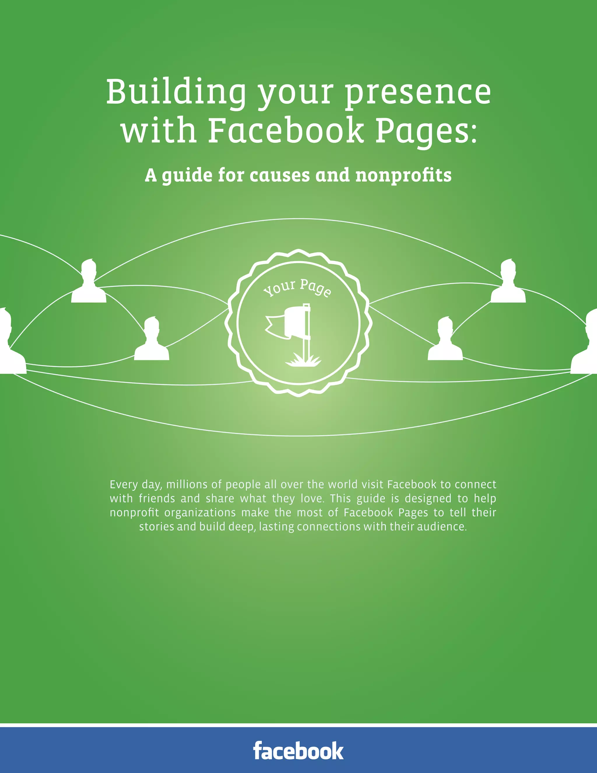 Facebook Pages for Causes and Nonprofits | 1




Building your presence
 with Facebook Pages:
      A guide for causes and nonprofits




Every day, millions of people all over the world visit Facebook to connect
with friends and share what they love. This guide is designed to help
nonprofit organizations make the most of Facebook Pages to tell their
     stories and build deep, lasting connections with their audience.
 