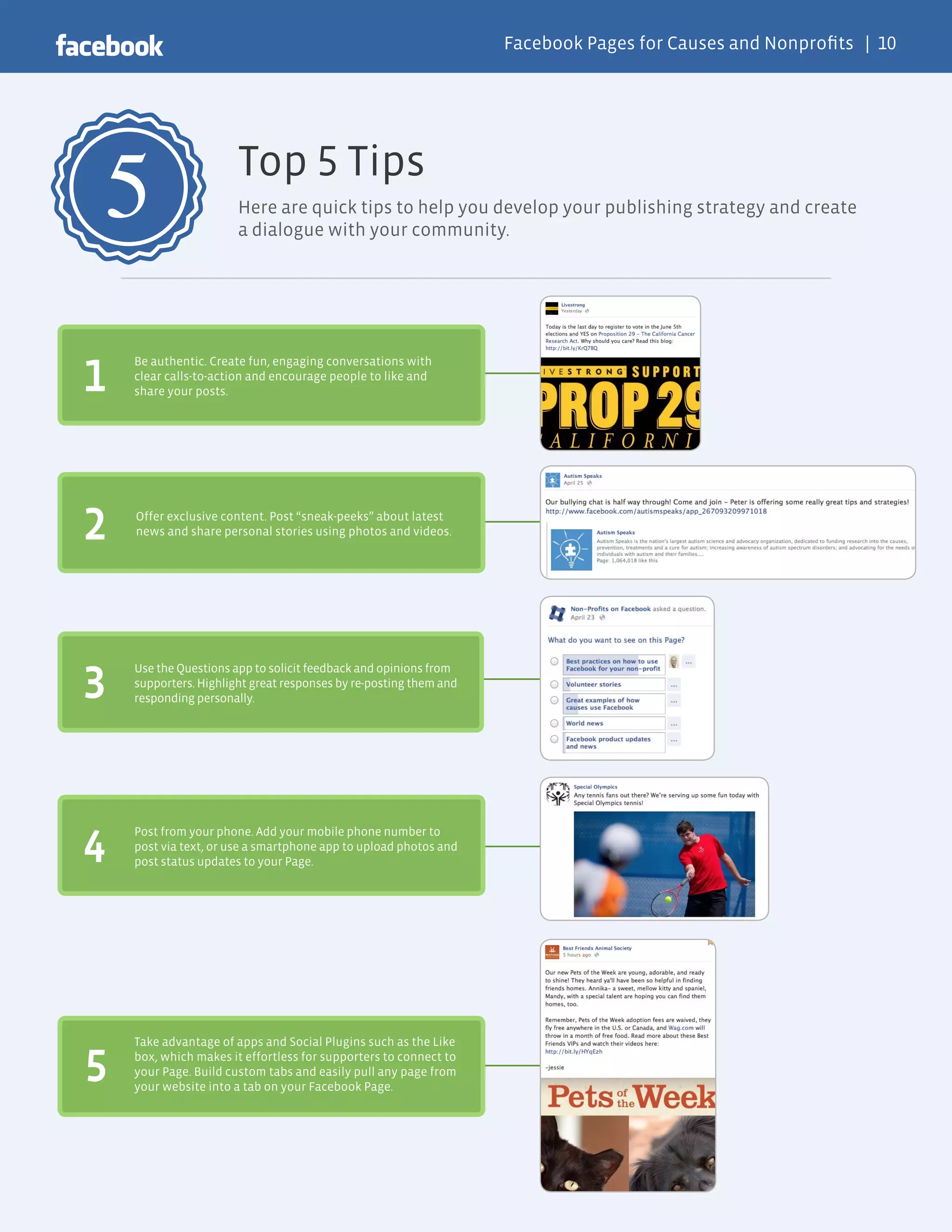 Facebook Pages for Causes and Nonprofits | 10




5                      Top 5 Tips
                       Here are quick tips to help you develop your publishing strategy and create
                       a dialogue with your community.




1
    Be authentic. Create fun, engaging conversations with
    clear calls-to-action and encourage people to like and
    share your posts.




2   Offer exclusive content. Post “sneak-peeks” about latest
    news and share personal stories using photos and videos.




3
    Use the Questions app to solicit feedback and opinions from
    supporters. Highlight great responses by re-posting them and
    responding personally.




4
    Post from your phone. Add your mobile phone number to
    post via text, or use a smartphone app to upload photos and
    post status updates to your Page.




    Take advantage of apps and Social Plugins such as the Like

5   box, which makes it effortless for supporters to connect to
    your Page. Build custom tabs and easily pull any page from
    your website into a tab on your Facebook Page.
 