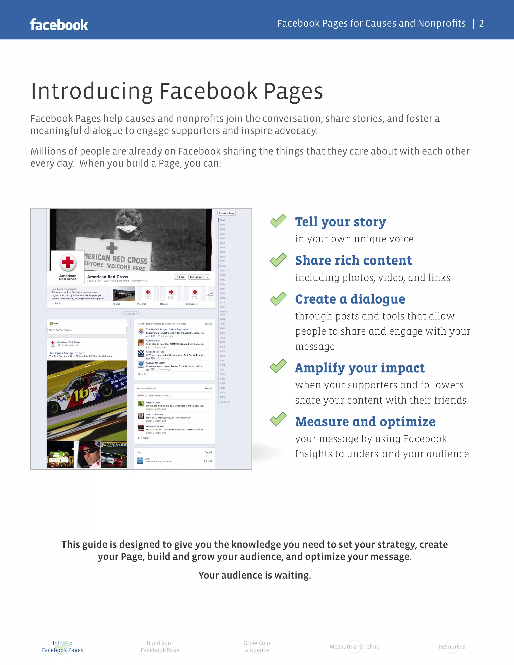 Facebook Pages for Causes and Nonprofits | 2




Introducing Facebook Pages
Facebook Pages help causes and nonprofits join the conversation, share stories, and foster a
meaningful dialogue to engage supporters and inspire advocacy.

Millions of people are already on Facebook sharing the things that they care about with each other
every day. When you build a Page, you can:




                                                                 Tell your story
                                                                 in your own unique voice

                                                                 Share rich content
                                                                 including photos, video, and links

                                                                 Create a dialogue
                                                                 through posts and tools that allow
                                                                 people to share and engage with your
                                                                 message

                                                                 Amplify your impact
                                                                 when your supporters and followers
                                                                 share your content with their friends

                                                                 Measure and optimize
                                                                 your message by using Facebook
                                                                 Insights to understand your audience




        This guide is designed to give you the knowledge you need to set your strategy, create
                your Page, build and grow your audience, and optimize your message.
                                         Your audience is waiting.




      Intro to             Build your             Grow your
                                                                         Measure and refine     Resources
  Facebook Pages         Facebook Page            audience
 