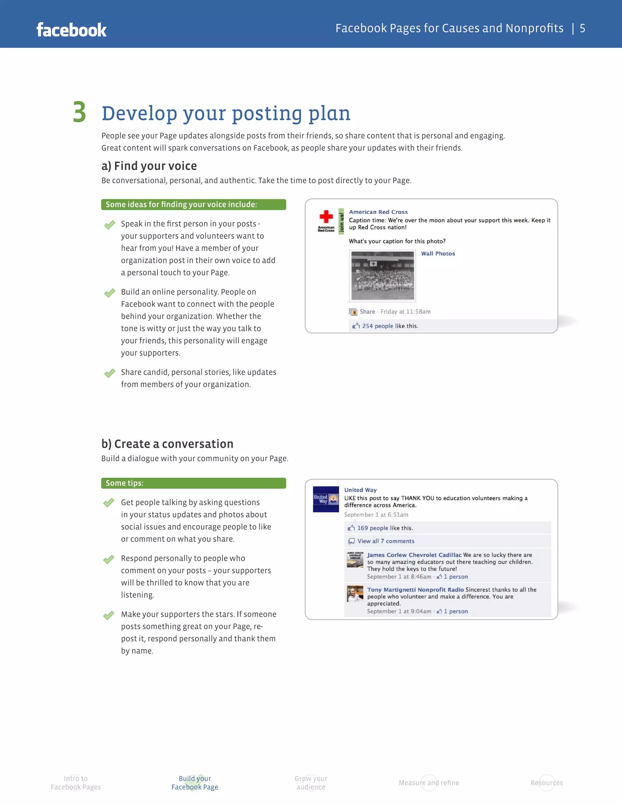 Facebook Pages for Causes and Nonprofits | 5




     3           Develop your posting plan
                 People see your Page updates alongside posts from their friends, so share content that is personal and engaging.
                 Great content will spark conversations on Facebook, as people share your updates with their friends.

                 a) Find your voice
                 Be conversational, personal, and authentic. Take the time to post directly to your Page.

                  Some ideas for finding your voice include:

                      Speak in the first person in your posts -
                      your supporters and volunteers want to
                      hear from you! Have a member of your
                      organization post in their own voice to add
                      a personal touch to your Page.

                      Build an online personality. People on
                      Facebook want to connect with the people
                      behind your organization. Whether the
                      tone is witty or just the way you talk to
                      your friends, this personality will engage
                      your supporters.

                      Share candid, personal stories, like updates
                      from members of your organization.




                 b) Create a conversation
                 Build a dialogue with your community on your Page.


                  Some tips:

                      Get people talking by asking questions
                      in your status updates and photos about
                      social issues and encourage people to like
                      or comment on what you share.

                      Respond personally to people who
                      comment on your posts – your supporters
                      will be thrilled to know that you are
                      listening.

                      Make your supporters the stars. If someone
                      posts something great on your Page, re-
                      post it, respond personally and thank them
                      by name.




    Intro to                          Build your                       Grow your
                                                                                                     Measure and refine             Resources
Facebook Pages                      Facebook Page                      audience
 