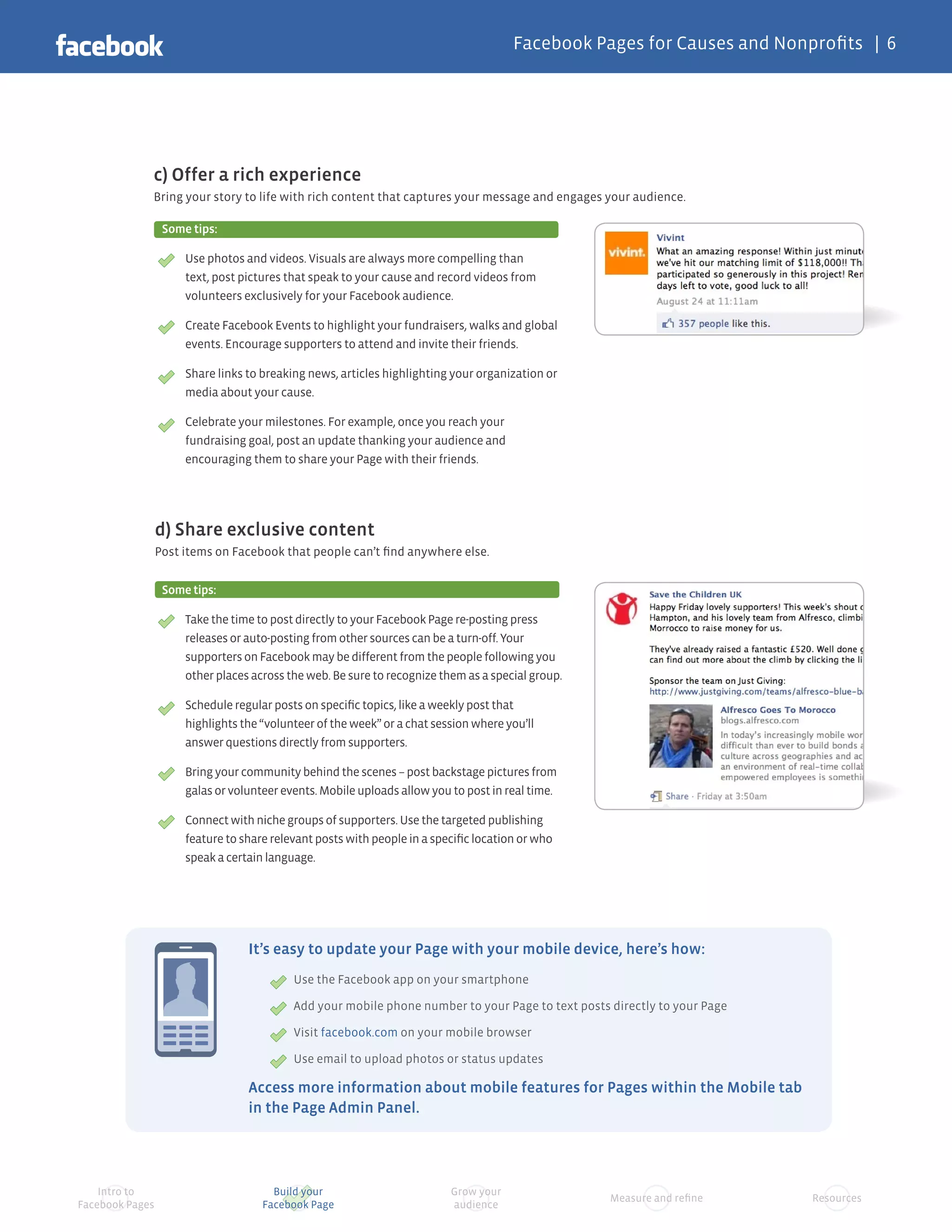 Facebook Pages for Causes and Nonprofits | 6




             c) Offer a rich experience
             Bring your story to life with rich content that captures your message and engages your audience.

                  Some tips:

                      Use photos and videos. Visuals are always more compelling than
                      text, post pictures that speak to your cause and record videos from
                      volunteers exclusively for your Facebook audience.

                      Create Facebook Events to highlight your fundraisers, walks and global
                      events. Encourage supporters to attend and invite their friends.

                      Share links to breaking news, articles highlighting your organization or
                      media about your cause.

                      Celebrate your milestones. For example, once you reach your
                      fundraising goal, post an update thanking your audience and
                      encouraging them to share your Page with their friends.




                 d) Share exclusive content
                 Post items on Facebook that people can’t find anywhere else.


                  Some tips:

                      Take the time to post directly to your Facebook Page re-posting press
                      releases or auto-posting from other sources can be a turn-off. Your
                      supporters on Facebook may be different from the people following you
                      other places across the web. Be sure to recognize them as a special group.

                      Schedule regular posts on specific topics, like a weekly post that
                      highlights the “volunteer of the week” or a chat session where you’ll
                      answer questions directly from supporters.

                      Bring your community behind the scenes – post backstage pictures from
                      galas or volunteer events. Mobile uploads allow you to post in real time.

                      Connect with niche groups of supporters. Use the targeted publishing
                      feature to share relevant posts with people in a specific location or who
                      speak a certain language.




                                  It’s easy to update your Page with your mobile device, here’s how:
                                           Use the Facebook app on your smartphone

                                           Add your mobile phone number to your Page to text posts directly to your Page

                                           Visit facebook.com on your mobile browser

                                           Use email to upload photos or status updates

                                  Access more information about mobile features for Pages within the Mobile tab
                                  in the Page Admin Panel.




    Intro to                           Build your                         Grow your
                                                                                                   Measure and refine      Resources
Facebook Pages                       Facebook Page                        audience
 