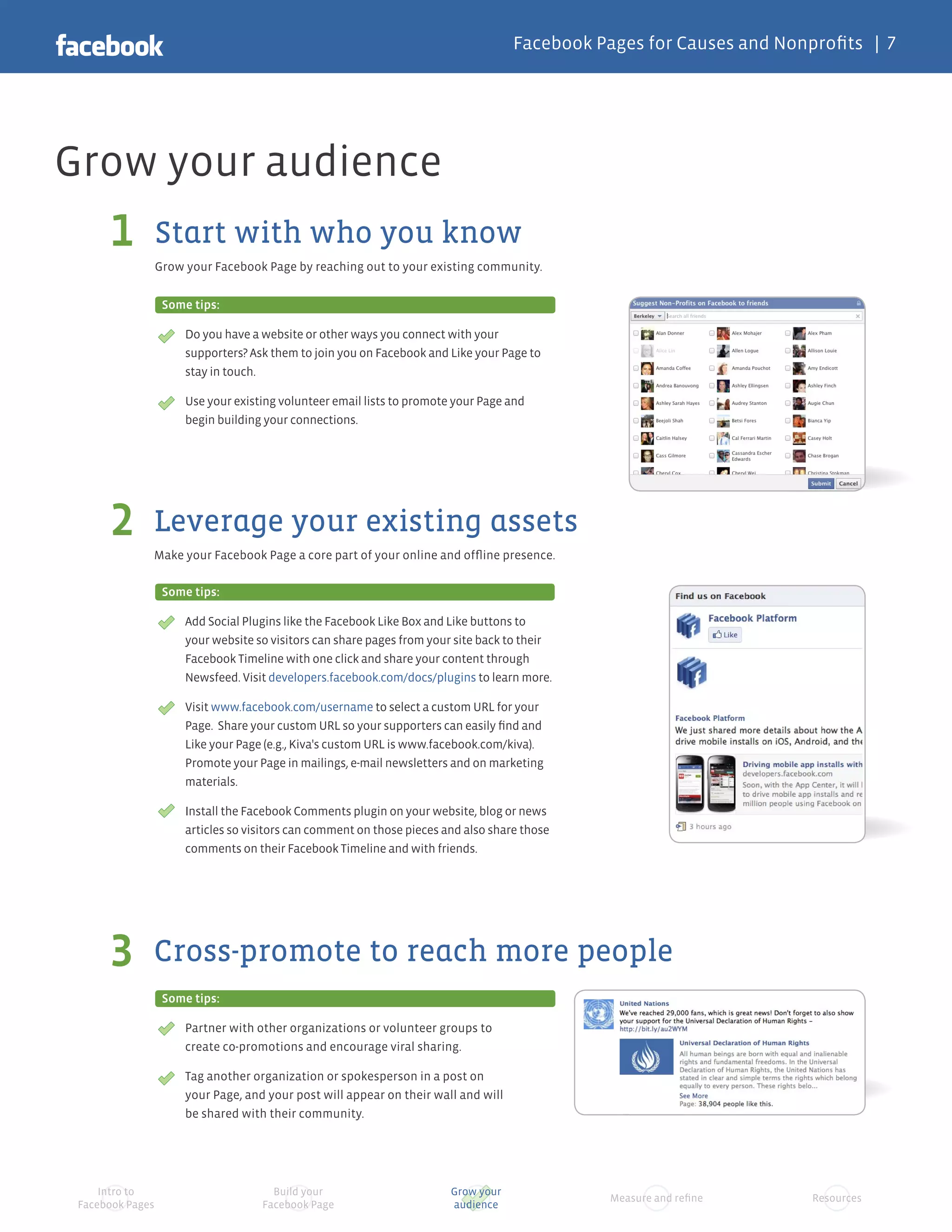 Facebook Pages for Causes and Nonprofits | 7




Grow your audience
      1           Start with who you know
                  Grow your Facebook Page by reaching out to your existing community.


                   Some tips:

                       Do you have a website or other ways you connect with your
                       supporters? Ask them to join you on Facebook and Like your Page to
                       stay in touch.

                       Use your existing volunteer email lists to promote your Page and
                       begin building your connections.




      2       Leverage your existing assets
              Make your Facebook Page a core part of your online and offline presence.

                   Some tips:

                       Add Social Plugins like the Facebook Like Box and Like buttons to
                       your website so visitors can share pages from your site back to their
                       Facebook Timeline with one click and share your content through
                       Newsfeed. Visit developers.facebook.com/docs/plugins to learn more.

                       Visit www.facebook.com/username to select a custom URL for your
                       Page. Share your custom URL so your supporters can easily find and
                       Like your Page (e.g., Kiva's custom URL is www.facebook.com/kiva).
                       Promote your Page in mailings, e-mail newsletters and on marketing
                       materials.

                       Install the Facebook Comments plugin on your website, blog or news
                       articles so visitors can comment on those pieces and also share those
                       comments on their Facebook Timeline and with friends.




      3       Cross-promote to reach more people
                   Some tips:

                       Partner with other organizations or volunteer groups to
                       create co-promotions and encourage viral sharing.

                       Tag another organization or spokesperson in a post on
                       your Page, and your post will appear on their wall and will
                       be shared with their community.




     Intro to                          Build your                        Grow your
                                                                                                Measure and refine     Resources
 Facebook Pages                      Facebook Page                       audience
 