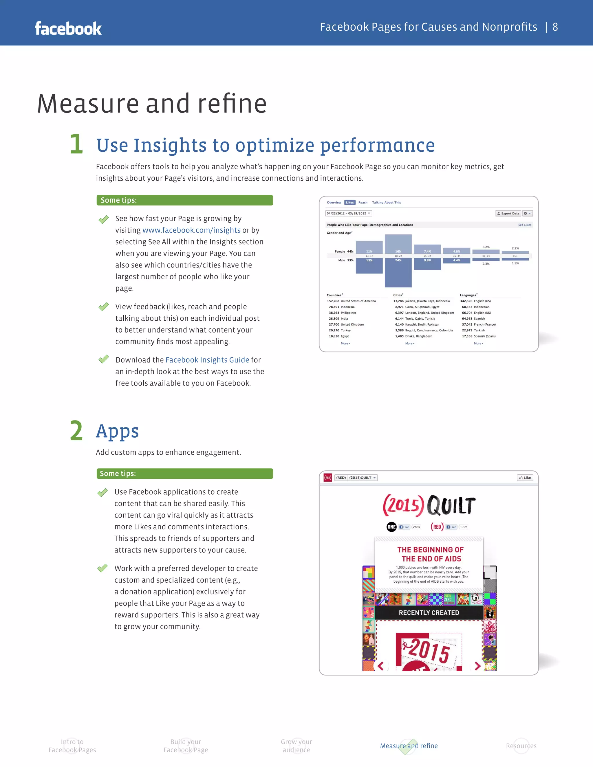 Facebook Pages for Causes and Nonprofits | 8




Measure and refine
     1       Use Insights to optimize performance
             Facebook offers tools to help you analyze what’s happening on your Facebook Page so you can monitor key metrics, get
             insights about your Page’s visitors, and increase connections and interactions.

                 Some tips:

                     See how fast your Page is growing by
                     visiting www.facebook.com/insights or by
                     selecting See All within the Insights section
                     when you are viewing your Page. You can
                     also see which countries/cities have the
                     largest number of people who like your
                     page.

                     View feedback (likes, reach and people
                     talking about this) on each individual post
                     to better understand what content your
                     community finds most appealing.

                     Download the Facebook Insights Guide for
                     an in-depth look at the best ways to use the
                     free tools available to you on Facebook.




     2       Apps
             Add custom apps to enhance engagement.

                 Some tips:

                     Use Facebook applications to create
                     content that can be shared easily. This
                     content can go viral quickly as it attracts
                     more Likes and comments interactions.
                     This spreads to friends of supporters and
                     attracts new supporters to your cause.

                     Work with a preferred developer to create
                     custom and specialized content (e.g.,
                     a donation application) exclusively for
                     people that Like your Page as a way to
                     reward supporters. This is also a great way
                     to grow your community.




    Intro to                          Build your                     Grow your
                                                                                             Measure and refine                     Resources
Facebook Pages                      Facebook Page                    audience
 