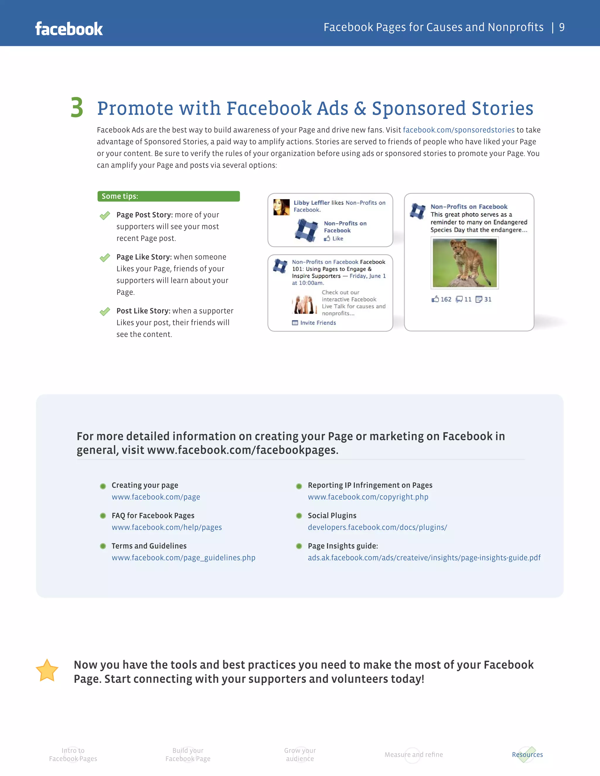 Facebook Pages for Causes and Nonprofits | 9




     3       Promote with Facebook Ads & Sponsored Stories
             Facebook Ads are the best way to build awareness of your Page and drive new fans. Visit facebook.com/sponsoredstories to take
             advantage of Sponsored Stories, a paid way to amplify actions. Stories are served to friends of people who have liked your Page
             or your content. Be sure to verify the rules of your organization before using ads or sponsored stories to promote your Page. You
             can amplify your Page and posts via several options:


                 Some tips:

                     Page Post Story: more of your
                     supporters will see your most
                     recent Page post.

                     Page Like Story: when someone
                     Likes your Page, friends of your
                     supporters will learn about your
                     Page.

                     Post Like Story: when a supporter
                     Likes your post, their friends will
                     see the content.




       For more detailed information on creating your Page or marketing on Facebook in
       general, visit www.facebook.com/facebookpages.

                   Creating your page                                     Reporting IP Infringement on Pages
                   www.facebook.com/page                                  www.facebook.com/copyright.php

                   FAQ for Facebook Pages                                 Social Plugins
                   www.facebook.com/help/pages                            developers.facebook.com/docs/plugins/

                   Terms and Guidelines                                   Page Insights guide:
                   www.facebook.com/page_guidelines.php                   ads.ak.facebook.com/ads/createive/insights/page-insights-guide.pdf




       Now you have the tools and best practices you need to make the most of your Facebook
       Page. Start connecting with your supporters and volunteers today!




    Intro to                         Build your                    Grow your
                                                                                                Measure and refine                   Resources
Facebook Pages                     Facebook Page                   audience
 
