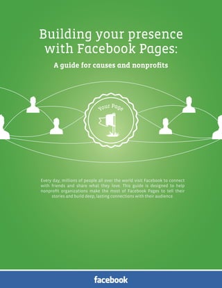 Facebook Pages for Causes and Nonprofits | 1




Building your presence
 with Facebook Pages:
      A guide for causes and nonprofits




Every day, millions of people all over the world visit Facebook to connect
with friends and share what they love. This guide is designed to help
nonprofit organizations make the most of Facebook Pages to tell their
     stories and build deep, lasting connections with their audience.
 
