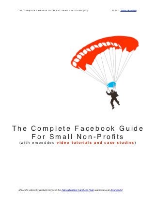 The Complete Facebook Guide For Small Non-Proﬁts [CC]                                   2010 - John Haydon




The Complete Facebook Guide
    For Small Non-Proﬁts
 (with embedded video tutorials and case studies)




 Share this ebook by pointing friends to the InboundZombie Facebook Page where they can download it.
 