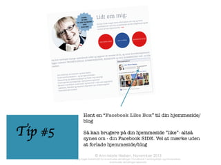 Organisk når dine opslag
ca. 12% af dine fans. For
at forbedre denne
procent er det
nødvendigt at skabe
"interaktion" med sine
fans. For Facebook
"belønner" opnået
engagement/interaktivitet med at lade
ﬂere opslag gennem
nåleøjet og ud i nyhedsstrømmen
• 
• 
• 
• 
• 
• 
• 
• 
• 
• 

Hvad skal du
gøre for at få
ﬂere fans til din
side?

Bed om feedback og råd fra dine fans
Hvis du kan lide xxx, så klik SYNES
GODT OM
"Hvis du kender én, der vil synes om
dette, DEL!" 
Kommentér på andres opslag 
På en skala fra 1 - 10….. 
Hvilket ord beskriver bedst….. 
Ja eller nej….? 
Elsker eller hader? 
Stil et hvor, hvornår eller hvordanspørgsmål 
Brug humor

• 
• 
• 
• 
• 
• 
• 
• 
• 
• 

Løs problemer for dine fans (har du
spist for meget? Prøv…..) 
Svar på ofte stillede spørgsmål 
Brug billeder/fotos/video 
Hvis muligt, brug eller referer til en
fans indhold 
Brug korte sætninger og korte afsnit
Lav billede-kollager 
Brug indblik til at ﬁnde de optimale
tidspunkter for opslag 
Husk at svare på kommentarer fra
dine fans (eller sig tak)
Behind the scenes opslag
Ordsprog, citater, gerne sat op i
billeder 

 