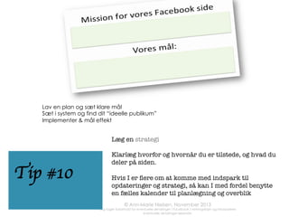 • 
• 
• 
• 

• 
• 
• 
• 
• 

Husk at udfylde ”om”-sektioner
(indstillinger)
Upload et sigende og fængende
coverfoto
Link siden til proﬁlen (tip # 2)
Nå dine første 100 fans
Ret www-adressen på din side (tip
#6)
Identiﬁcer din målgruppe og fokuser
på den
Husk at sætte mål (og følge op på
dem)
Brug indblik til at følge udviklingen
Planlæg, så dine fans hører fra dig
hver dag
Kobl dig på f.eks Hootsuite
(scheduling)

Fotos:	
  	
  
Stockfresh	
  

www.annmarienielsen.co.uk	
  

• 

©	
  Ann-­‐Marie	
  Nielsen	
  2013	
  
	
  

	
  	
  

tjek liste 

 