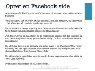 Tip #3

Tip #2

	
  

	
  

Hent en “Facebook
Like Box” til din
hjemmeside/blog

Så kan brugere på
din hjemmeside
”like”- altså synes
om - din Facebook
SIDE. Vel at mærke
uden at forlade
hjemmeside/blog

	
  

	
  

	
  

60%	
  

Ca.	
  	
  

af	
   Facebook	
   brugerne	
   i	
  
Danmark	
   er	
   mellem	
   18	
   og	
  
44	
  år	
  

Skilt med din
Facebook SIDE
ovre på den
PROFIL den er
oprettet via  
 

	
  	
  

EKSTRA	
  TIP:	
  
	
  
Man	
   kan	
   “ﬂyNe”	
   rundt	
   på	
   placering	
   af	
  
billeder	
  i	
  allerede	
  opslåede	
  opslag:	
  
	
  	
  
Gå	
   =l	
   “pencil”	
   ikonet.	
   Klik	
   “ﬂyt	
   billede”	
  
og	
   du	
   får	
   et	
   lille	
   hjul-­‐symbol,	
   der	
   kan	
  
bruges	
  =l	
  at	
  omplacere	
  billedet!	
  

 