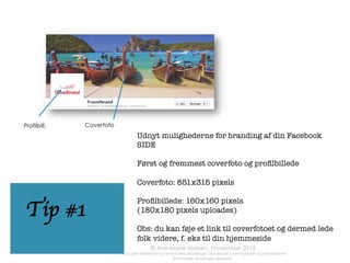 

	
  	
  	
  

Tilføj din hjemmeside-adresse i “om”
sektionen på din SIDE. Det kan også være et
link til et speciﬁkt produkt eller en blog

	
  

Tip #5
	
  

Brug billeder når
som helst du kan!

Det gør din statusopdatering mere
synlig, når den
rammer dine fans´
Nyheder

Hvis du gerne vil øge
chancen for at dit
indlæg deles, så brug
billeder (eller, hvis
du har mod på det,
en kort video)
	
  	
  

www.annmarienielsen.co.uk	
  

Tip #4

 