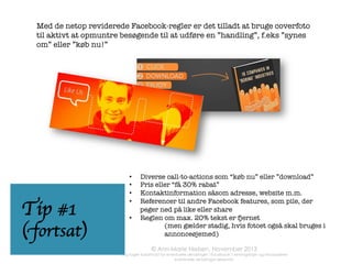 Tip #6

Tip #7

	
  

www.facebook.com/username/127743610678	
  

	
  

www.facebook.com/annmarienielsen.co.uk	
  
Check at din sides
www-adresse giver
mening. Det gør det
nemmere for andre
at ﬁnde dig/jer

Den øverste adresse
her trænger til at få
fjernet ”/1277……….”


Gå til indstillinger
– side information

obs: 
det kræver 25 fans
at få lov at ændre
adressen 

Hmmm…
Gennemsnitsbrugeren	
   er	
  

fan	
   af	
   over	
   50	
   sider	
   og	
  
=lbringer	
   over	
   1	
   =me	
   om	
  
ugen	
  på	
  Facebook…	
  

Aktivér ”besked”
knappen på din
SIDE, så dine
(nye) fans kan
skrive til dig på
anden vis end i
kommentarer



 