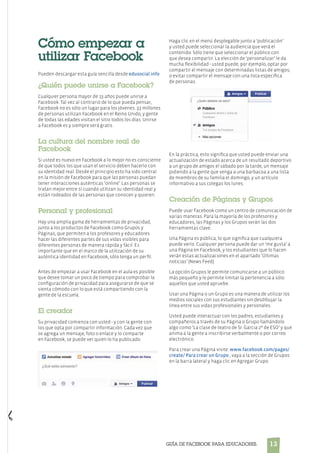 13Guía de Facebook para Educadores.
Cómo empezar a
utilizar Facebook
Pueden descargar esta guía sencilla desde edusocial.info
¿Quién puede unirse a Facebook?
Cualquier persona mayor de 13 años puede unirse a
Facebook. Tal vez al contrario de lo que pueda pensar,
Facebook no es sólo un lugar para los jóvenes. 33 millones
de personas utilizan Facebook en el Reino Unido, y gente
de todas las edades visitan el sitio todos los días. Unirse
a Facebook es y siempre será gratis.
La cultura del nombre real de
Facebook
Si usted es nuevo en Facebook a lo mejor no es consciente
de que todos los que usan el servicio deben hacerlo con
su identidad real. Desde el principio esto ha sido central
en la misión de Facebook para que las personas puedan
tener interacciones auténticas ‘online’. Las personas se
tratan mejor entre sí cuando utilizan su identidad real y
están rodeados de las personas que conocen y quieren.
Personal y profesional
Hay una amplia gama de herramientas de privacidad,
junto a los productos de Facebook como Grupos y
Páginas, que permiten a los profesores y educadores
hacer las diferentes partes de sus vidas visibles para
diferentes personas de manera rápida y fácil. Es
importante que en el marco de la utilización de su
auténtica identidad en Facebook, sólo tenga un perfil.
Antes de empezar a usar Facebook en el aula es posible
que desee tomar un poco de tiempo para comprobar la
configuración de privacidad para asegurarse de que se
sienta cómodo con lo que está compartiendo con la
gente de la escuela.
El creador
Su privacidad comienza con usted - y con la gente con
los que opta por compartir información. Cada vez que
se agrega un mensaje, foto o enlace y lo comparte
en Facebook, se puede ver quien lo ha publicado.
Haga clic en el menú desplegable junto a ‘publicación’
y usted puede seleccionar la audiencia que verá el
contenido: Sólo tiene que seleccionar el público con
que desea compartir. La elección de ‘personalizar’ le da
mucha flexibilidad - usted puede, por ejemplo, optar por
compartir el mensaje con determinadas listas de amigos,
o evitar compartir el mensaje con una lista específica
de personas.
En la práctica, esto significa que usted puede enviar una
actualización de estado acerca de un resultado deportivo
a un grupo de amigos el sábado por la tarde, un mensaje
pidiendo a la gente que venga a una barbacoa a una lista
de miembros de su familia el domingo, y un artículo
informativo a sus colegas los lunes.
Creación de Páginas y Grupos
Puede usar Facebook como un centro de comunicación de
varias maneras. Para la mayoría de los profesores y
educadores, las Páginas y los Grupos serán las dos
herramientas clave.
Una Página es pública, lo que significa que cualquiera
puede verlo. Cualquier persona puede dar un ‘me gusta’ a
una Página en Facebook, y los estudiantes que lo hacen
verán estas actualizaciones en el apartado ‘Últimas
noticias’ (News Feed).
La opción Grupos le permite comunicarse a un público
más pequeño y le permite limitar la pertenencia a sólo
aquellos que usted apruebe.
Usar una Página o un Grupo es una manera de utilizar los
medios sociales con sus estudiantes sin desdibujar la
línea entre sus vidas profesionales y personales.
Usted puede interactuar con los padres, estudiantes y
compañeros a través de su Página o Grupo llamándolo
algo como ‘La clase de teatro de Sr. Garcia 2º de ESO’ y que
anima a la gente a inscribirse verbalmente o por correo
electrónico.
Para crear una Página visite: www.facebook.com/pages/
create/ Para crear un Grupo , vaya a la sección de Grupos
en la barra lateral y haga clic en Agregar Grupo.
 