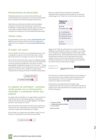 14 Guía de Facebook para Educadores.
Herramientas de privacidad
Facebook proporciona una serie de herramientas de
privacidad para hacer más fácil el control de la información
que se comparte con diferentes grupos de personas.
Sólo tiene que seleccionar el público con el que desea
compartir. La elección de ‘personalizar’ le da mucha
flexibilidad - usted puede, por ejemplo, optar por compartir
el mensaje con determinadas listas de amigos, o evitar
compartir el mensaje con una lista específica de personas.
Utilizar listas
Para aprender a crear listas, visiten www.facebook.com/
help o busque “¿Cómo utilizo las listas de amigos para
organizar a mis amigos?” en Ayuda www.facebook.com/
help
El botón ‘ver como’
Utilice el botón ‘Ver como’ en su biografía para ver como
su biografía se aparece a diferentes personas - desde
personas que son sus amigos a los que no son amigos.
Para utilizar esta herramienta, vaya a su biografía y haga
clic en el icono con tres puntos. Este icono está debajo de
su foto de portada a la derecha. Esto abrirá un menú
desplegable. Simplemente haga clic en ‘Ver como ... “y elija
cómo desea obtener una vista previa de como su perfil se
aparece a otras personas - desde los amigos hasta
compañeros de trabajo, alumnos o miembros del público.
Su registro de actividad – controlar
quién puede ver su información,
mensajes y contenidos desde una
página
Su registro de actividades es un lugar donde se puede ver
toda la información que decide agregar a Facebook, y
toda la información que sus amigos agregan a Facebook
que este relacionada con usted.
Esta herramienta le permite controlar quién puede ver la
información que usted añade y los mensajes y fotos de
usted que hayan sido etiquetados por amigos.
Para acceder a su registro de actividades, haga clic en el
botón en el lado derecho de la foto de la portada:
Para usar registro de actividad para comprobar
rápidamente, por ejemplo, quién puede ver las fotos de
usted, haga clic en “fotos” en la columna de la izquierda:
Haga clic en “fotos de usted” para ver una lista de fotos
añadidas a Facebook por usted y sus amigos. Si un amigo
las ha añadido a Facebook puede que desee saber mejor
quién puede verlas. Usted puede hacer esto utilizando los
indicadores de audiencia en el lado derecho de cada
imagen. Pase por encima de este botón y una ventana
emergente aparecerá, en ella se detalla con que público/
con quien ha sido compartida la imagen.
Por supuesto, si usted no está satisfecho con la audiencia
que tiene acceso a esta imagen siempre puede eliminar
una etiqueta por sí mismo o cambiar a la audiencia a
través de su registro de actividad.
Para eliminar una etiqueta de una imagen suya,
simplemente tiene que colocar el ratón sobre el botón de
audiencia de nuevo, desplácese hacia abajo y haga clic en
‘Eliminar Etiqueta’:
 