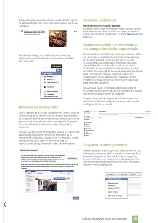 15Guía de Facebook para Educadores.
Si ha publicado algo en Facebook, puede utilizar registro
de actividad para seleccionar la audiencia que puede ver
la imagen.
Simplemente haga clic en el botón de audiencia y
seleccione una audiencia para cambiar la visibilidad
del contenido:
Revisión de la Biografía
Con el registro de actividad usted tiene el control total de
la visibilidad de su información. Si tiene un gran número
de amigos es posible que desee comprobar y/o aprobar la
aparición de mensajes y fotos en su biografía. Se puede
hacerlo utilizando la herramienta de revisión de la
biografía.
Para activar la revisión de biografía, visite a su registro de
actividades, seleccione ‘revisión de biografía’ de la
columna de la izquierda, haga clic en el icono de la rueda
dentada en la parte superior derecha y siga las
instrucciones que aparecen en la ventana emergente:
Resolver problemas
Normas comunitarias de Facebook
Facebook tiene unas normas muy claras con las cuales
todo el mundo está de acuerdo en cumplir cuando se
unen a Facebook.Se pueden leer en www.facebook.com/
policies
Denunciar sobre un contenido o
un comportamiento inapropiado
Facebook tiene un sistema extenso para informar sobre
un contenido o un comportamiento inapropiado, que
les da control sobre lo que pueden ver en su sitio.
Si encuentran un contenido o un comportamiento
que les hace sentir incómodos o que hacen sentir
incómodos a sus compañeros o sus alumnos, pueden
utilizar la herramienta de denuncia al lado del contenido
para informar a Facebook. Facebook trabaja en
colaboración con organizaciones españolas como
Protégeles o Alia2, la policía y expertos en seguridad
para proteger a la gente.
Una vez que hayan informado a Facebook sobre el
incidente, éste será revisado por un miembro del equipo
de Community Operations de Facebook.
Pueden comprobar el estado de un informe que han
realizado en el Panel de Ayuda que se encuentra en la
configuración de su cuenta.
Bloquear a otras personas
Pueden bloquear que una persona le encuentre en una
búsqueda, que vea su perfil o le envíe un mensaje. Para
bloquear a alguien en Facebook, visite su biografía,
presione el botón con tres puntos en la parte derecha
de su foto de portada a continuación y elija ‘Bloquear’
desde el menú desplegable.
 