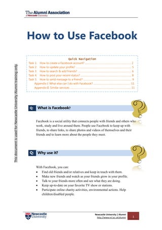 How to Use Facebook
                                                                                                        Quick Navigation
                                                                       Task 1: How to create a Facebook account? .……………………………………………………….. 2
This document is used for Newcastle University Alumni training only.




                                                                       Task 2: How to update your profile? ……………………..……………………………….…………….. 5
                                                                       Task 3: How to search & add friends? …………………………………..….………………………….. 6
                                                                       Task 4: How to post your recent status? …….……………………….……………………………….. 8
                                                                       Task 5: How to send message to a friend? …………………………………………………………… 9
                                                                            Appendix I: What else can I do with Facebook? ………………………………….…………. 11
                                                                            Appendix II: Similar services …………………………………...………………..…………………..... 11




                                                                       Q:    What is Facebook?


                                                                            Facebook is a social utility that connects people with friends and others who
                                                                            work, study and live around them. People use Facebook to keep up with
                                                                            friends, to share links, to share photos and videos of themselves and their
                                                                            friends and to learn more about the people they meet.




                                                                       Q: Why use it?


                                                                            With Facebook, you can:
                                                                             Find old friends and/or relatives and keep in touch with them.
                                                                             Make new friends and watch as your friends grow in your profile.
                                                                             Talk to your friends more often and see what they are doing.
                                                                             Keep up-to-date on your favorite TV show or stations.
                                                                             Participate online charity activities, environmental actions. Help
                                                                                children/disabled people.




                                                                                                                         Newcastle University | Alumni
                                                                                                                          http://www.ncl.ac.uk/alumni    1
 