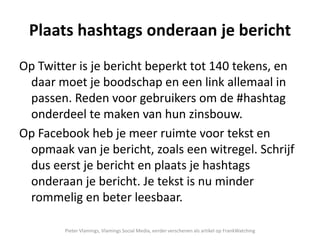 Plaats hashtags onderaan je bericht
Op Twitter is je bericht beperkt tot 140 tekens, en
daar moet je boodschap en een link allemaal in
passen. Reden voor gebruikers om de #hashtag
onderdeel te maken van hun zinsbouw.
Op Facebook heb je meer ruimte voor tekst en
opmaak van je bericht, zoals een witregel. Schrijf
dus eerst je bericht en plaats je hashtags
onderaan je bericht. Je tekst is nu minder
rommelig en beter leesbaar.
Pieter Vlamings, Vlamings Social Media, eerder verschenen als artikel op FrankWatching
 