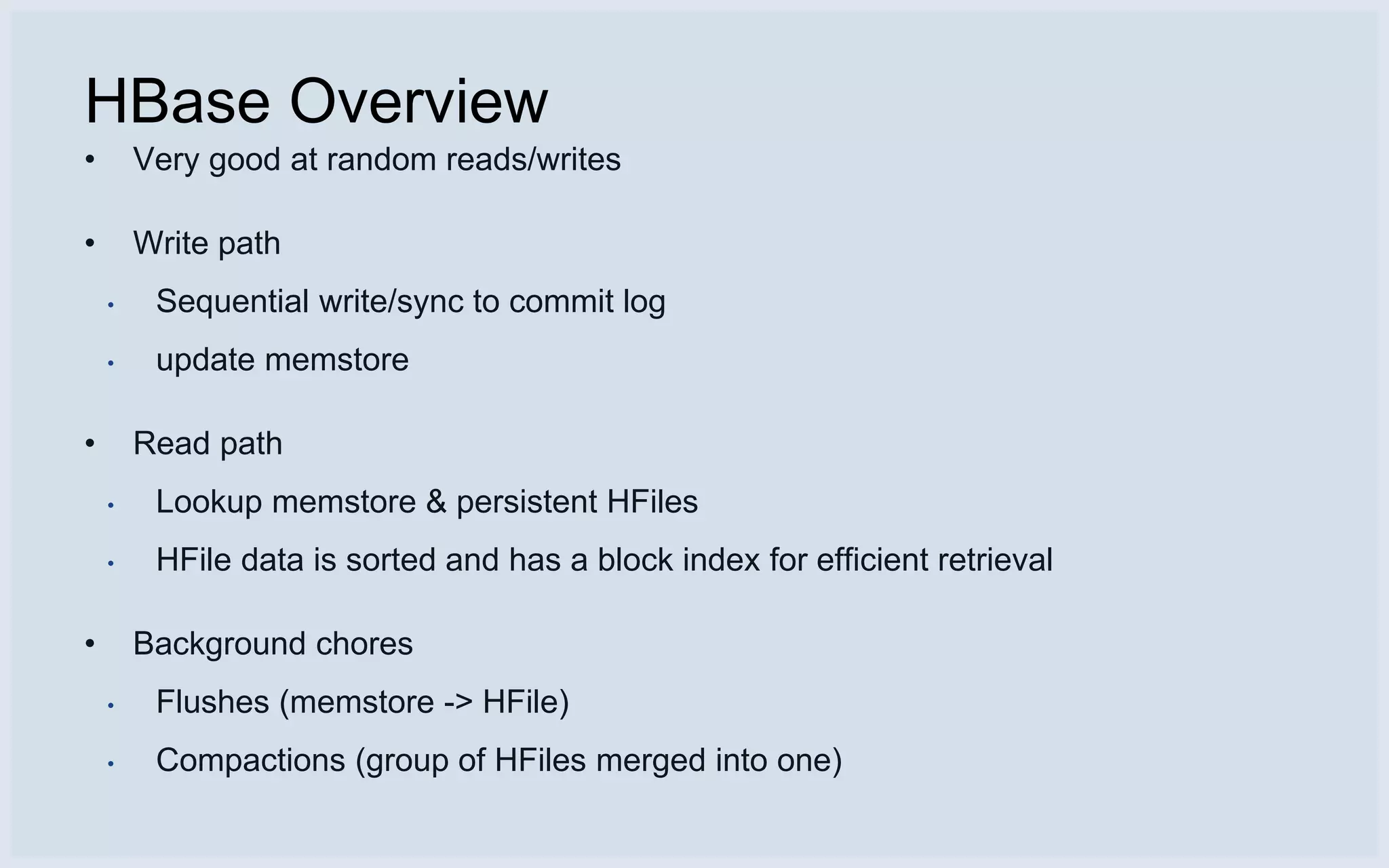HBase Overview
•       Very good at random reads/writes

•       Write path
    •    Sequential write/sync to commit log
    •    update memstore

•       Read path
    •    Lookup memstore & persistent HFiles
    •    HFile data is sorted and has a block index for efficient retrieval

•       Background chores
    •    Flushes (memstore -> HFile)
    •    Compactions (group of HFiles merged into one)
 