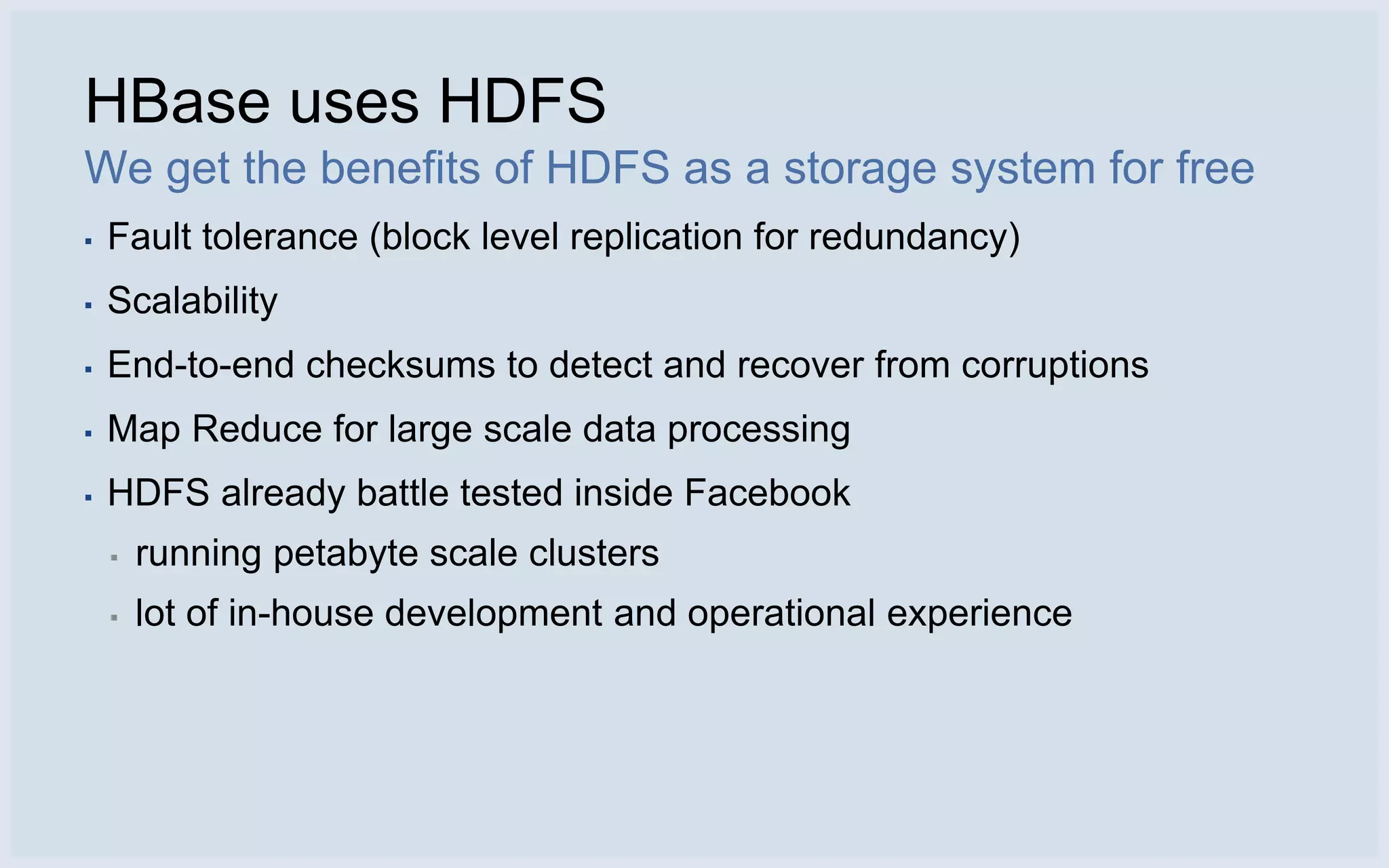HBase uses HDFS
We get the benefits of HDFS as a storage system for free
▪   Fault tolerance (block level replication for redundancy)
▪   Scalability
▪   End-to-end checksums to detect and recover from corruptions
▪   Map Reduce for large scale data processing
▪   HDFS already battle tested inside Facebook
    ▪   running petabyte scale clusters
    ▪   lot of in-house development and operational experience
 