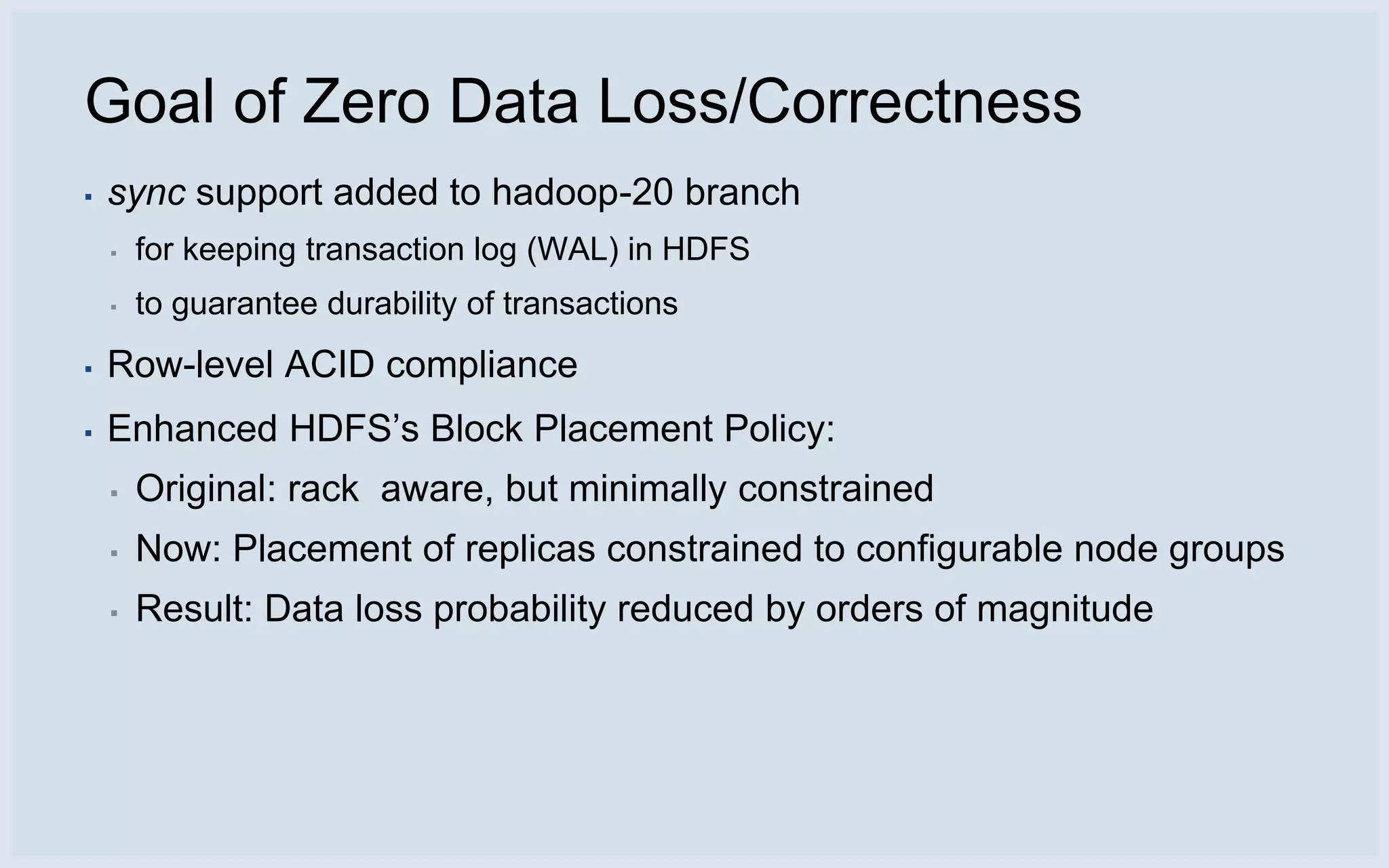 Goal of Zero Data Loss/Correctness
▪   sync support added to hadoop-20 branch
    ▪   for keeping transaction log (WAL) in HDFS
    ▪   to guarantee durability of transactions
▪   Row-level ACID compliance
▪   Enhanced HDFS’s Block Placement Policy:
    ▪   Original: rack aware, but minimally constrained
    ▪   Now: Placement of replicas constrained to configurable node groups
    ▪   Result: Data loss probability reduced by orders of magnitude
 