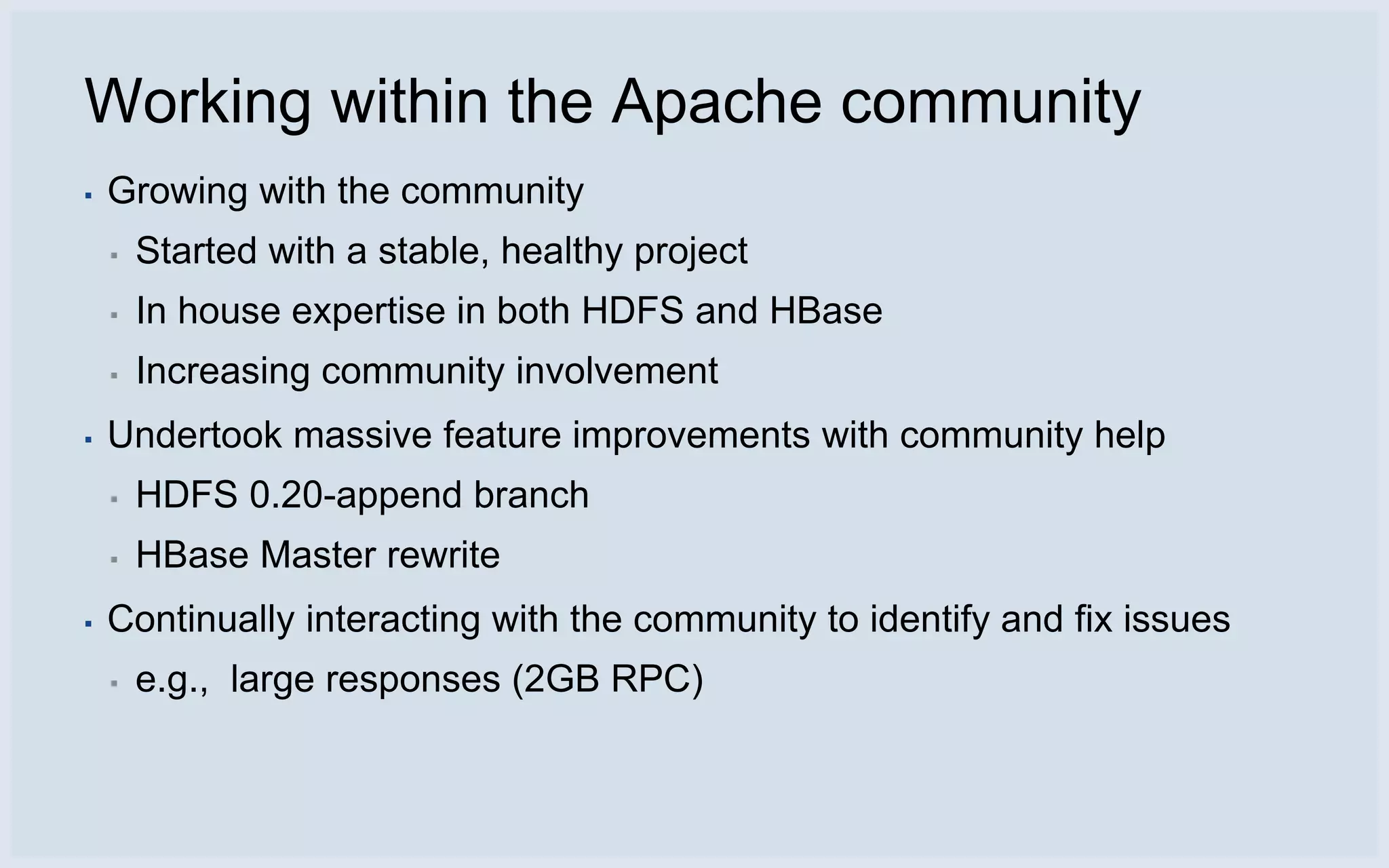 Working within the Apache community
▪   Growing with the community
    ▪   Started with a stable, healthy project
    ▪   In house expertise in both HDFS and HBase
    ▪   Increasing community involvement
▪   Undertook massive feature improvements with community help
    ▪   HDFS 0.20-append branch
    ▪   HBase Master rewrite
▪   Continually interacting with the community to identify and fix issues
    ▪   e.g., large responses (2GB RPC)
 